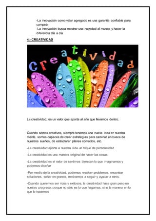 -La innovación como valor agregado es una garantía confiable para
competir
-La innovación busca mostrar una novedad al mundo y hacer la
diferencia día a día
4.- CREATIVIDAD
La creatividad, es un valor que aporta al arte que llevamos dentro.
Cuando somos creativos, siempre tenemos una nueva idea en nuestra
mente, somos capaces de crear estrategias para caminar en busca de
nuestros sueños, de estructurar planes correctos, etc.
-La creatividad aporta a nuestra vida un toque de personalidad
-La creatividad es una manera original de hacer las cosas
-La creatividad es el valor de sentirnos bien con lo que imaginamos y
podemos diseñar
-Por medio de la creatividad, podemos resolver problemas, encontrar
soluciones, soñar en grande, motivarnos a seguir y ayudar a otros.
-Cuando queremos ser ricos y exitosos, la creatividad hace gran peso en
nuestro progreso, porque no sólo es lo que hagamos, sino la manera en lo
que lo hacemos
 