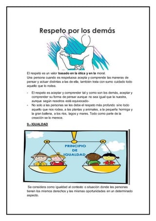 El respeto es un valor basado en la ética y en la moral.
Una persona cuando es respetuosa acepta y comprende las maneras de
pensar y actuar distintas a las de ella, también trata con sumo cuidado todo
aquello que lo rodea.
- El respeto es aceptar y comprender tal y como son los demás, aceptar y
comprender su forma de pensar aunque no sea igual que la nuestra,
aunque según nosotros está equivocado-
- No solo a las personas se les debe el respeto más profundo sino todo
aquello que nos rodea, a las plantas y animales, a la pequeña hormiga y
la gran ballena, a los ríos, lagos y mares. Todo como parte de la
creación se lo merece.
9.- IGUALDAD
Se considera como igualdad al contexto o situación donde las personas
tienen los mismos derechos y las mismas oportunidades en un determinado
aspecto.
 