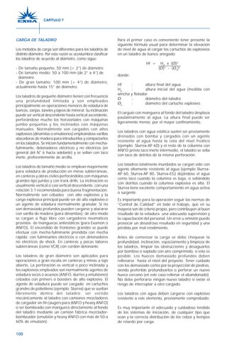 100
CARGA DE TALADRO
Los métodos de carga son diferentes para los taladros de
distinto diámetro. Por esta razón se acostumbra clasificar
los taladros de acuerdo al diámetro, como sigue:
- De tamaño pequeño: 50 mm (< 2”) de diámetro.
- De tamaño medio: 50 a 100 mm (de 2” a 4”) de
diámetro.
- De gran tamaño: 100 mm (> 4”) de diámetro,
actualmente hasta 15” de diámetro.
Los taladros de pequeño diámetro tienen con frecuencia
una profundidad limitada y son empleados
principalmente en operaciones menores de voladura de
bancos, zanjas, túneles y tajeos de mineral. Su inclinación
puede ser vertical descendente hasta vertical ascendente,
perforándose mucho los horizontales con máquinas
jumbo pequeñas y los inclinados con máquinas
manuales. Normalmente son cargados con altos
explosivos (dinamitas o emulsiones) empleándose varillas
atacadoras de madera para introducirlos y compactarlos
en los taladros. Se inician fundamentalmente con mecha-
fulminante, detonadores eléctricos y no eléctricos (en
general del N° 6 hacia adelante) y se sellan con taco
inerte, preferentemente de arcilla.
Los taladros de tamaño medio se emplean mayormente
para voladura de producción en minas subterráneas,
en canteras y obras civiles perforándolos con máquinas
grandes tipo jumbo y con track drills. La inclinación es
usualmente vertical o casi vertical descendente, con una
relación 3:1 recomendada para buena fragmentación.
Normalmente son cebados con alto explosivo y la
carga explosiva principal puede ser de alto explosivo o
un agente de voladura normalmente granular. Si no
son demasiado profundos pueden cargarse y atacarse
con varilla de madera (para dinamitas); de otro modo
se cargan a flujo libre con cargadores neumáticos
provistos de mangueras antiestáticas (para Examon o
ANFO). El encendido de frontones grandes se puede
efectuar con mecha-fulminante prendida con mecha
rápida; con fulminantes eléctricos o con detonadores
no eléctricos de shock. En canteras y pocas labores
subterráneas (como VCR) con cordón detonante.
Los taladros de gran diámetro son aplicados para
operaciones a gran escala en canteras y minas a tajo
abierto. La perforación es vertical o poco inclinada y
los explosivos empleados son normalmente agentes de
voladura secos o acuosos (ANFO, slurries y emulsiones)
cebados con primers o boosters de alto explosivo. El
agente de voladura puede ser cargado en cartuchos
grandes de polietileno (ejemplo: Slurrex) que se sueltan
libremente dentro del taladro; ser vertido
mecánicamente al taladro con camiones mezcladores
de cargador sin fin (augers para ANFO y heavy ANFO)
o ser bombeado con manguera directamente al fondo
del taladro mediante un camión fábrica mezclador-
bombeador (emulsión y heavy ANFO con más de 50 a
60% de emulsión).
Para el primer caso es conveniente tener presente la
siguiente fórmula usual para determinar la elevación
de nivel de agua al cargar los cartuchos de explosivos
en un taladro de banco anegado:
Hf = H0
x (Ø)2
(Ø)2
- (Øe
)2
donde:
Hf : altura final del agua.
H0
: altura inicial del agua (medida con
wincha y flotador.
Ø : diámetro del taladro.
Øe
: diámetro del cartucho explosivo.
El carguío con manguera al fondo del taladro desplaza
paulatinamente al agua. La altura final puede ser
ligeramente menor, por el mayor confinamiento.
Los taladros con agua estática suelen ser previamente
drenados con bomba y cargados con un agente
resistente al agua hasta la cota del nivel freático
(ejemplo: Slurrex-AP 60) y el resto de la columna con
ANFO previo taco inerte intermedio, el taladro se sella
con taco de detritos de la misma perforación.
Los taladros totalmente inundados se cargan sólo con
agente altamente resistente al agua (ejemplo Slurrex-
AP 60, Slurrex-AP 80, Slurrex-EG) dejándose el agua
como taco cuando la columna es baja, o sellándolo
con detritos cuando la columna explosiva es alta. El
Slurrex tiene excelente comportamiento en agua activa
o surgente.
Es importante para la operación seguir las normas de
“Control de Calidad” en todo el trabajo, que en su
mayoría son de criterio propio, pero contribuyen al buen
resultado de la voladura una adecuada supervisión y
la capacitación del personal. Un error u omisión puede
provocar un desastroso resultado en seguridad y una
pérdida por mal rendimiento.
Antes de comenzar la carga se debe chequear la
profundidad, inclinación, espaciamiento y limpieza de
los taladros, limpiar las obstrucciones y desaguarlos
por bombeo o soplado con aire comprimido, si esto es
posible. Los huecos demasiado profundos deben
rellenarse hasta el nivel del proyecto. Tener cuidado
con los demasiado cortos por la proyección de piedras,
siendo preferible profundizarlos o perforar un nuevo
hueco cercano (en este caso rellenar el abandonado).
No debe perforarse ningún nuevo taladro si existe el
riesgo de interceptar a otro cargado.
Los taladros con agua deben cargarse con explosivo
resistente a este elemento, previamente comprobado.
Es muy importante el adecuado y cuidadoso tendido
de los sistemas de iniciación, de cualquier tipo que
sean y la correcta distribución de los cebos y tiempos
de retardo por carga.
CAPÍTULO 7
 