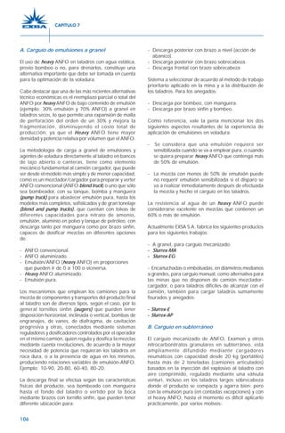 106
A. Carguío de emulsiones a granel
El uso de heavy ANFO en taladros con agua estática,
previo bombeo o no, para drenarlos, constituye una
alternativa importante que debe ser tomada en cuenta
para la optimación de la voladura.
Cabe destacar que una de las más recientes alternativas
técnico económicas es el reemplazo parcial o total del
ANFO por heavy ANFO de bajo contenido de emulsión
(ejemplo: 30% emulsión y 70% ANFO) a granel en
taladros secos, lo que permite una expansión de malla
de perforación del orden de un 30% y mejora la
fragmentación, disminuyendo el costo total de
producción, ya que el Heavy ANFO tiene mayor
densidad y potencia relativa por volumen que el ANFO.
La metodología de carga a granel de emulsiones y
agentes de voladura directamente al taladro en bancos
de tajo abierto o canteras, tiene como elemento
mecánico fundamental al camión cargador, que puede
ser desde el modelo más simple y de menor capacidad,
como es un mezclador/cargador para preparar y verter
ANFO convencional (ANFO blend truck) o uno que sólo
sea bombeador, con su tanque, bomba y manguera
(pump truck) para abastecer emulsión pura, hasta los
modelos más completos, sofisticados y de gran tonelaje
(blend and pump trucks), que cuentan con tolvas de
diferentes capacidades para nitrato de amonio,
emulsión, aluminio en polvo y tanque de petróleo, con
descarga tanto por manguera como por brazo sinfín,
capaces de dosificar mezclas en diferentes opciones
de:
- ANFO convencional.
- ANFO aluminizado.
- Emulsión/ANFO (heavy ANFO) en proporciones
que pueden ir de 0 a 100 o viceversa.
- Heavy ANFO aluminizado.
- Emulsión pura.
Los mecanismos que emplean los camiones para la
mezcla de componentes y transportes del producto final
al taladro son de diversos tipos, según el caso, por lo
general tornillos sinfín (augers) que pueden tener
disposición horizontal, inclinada o vertical, bombas de
engranajes, de vanes, de diafragma, de cavitación
progresiva y otras, conectados mediante sistemas
reguladores y dosificadores controlados por el operador
en el mismo camión, quien regula y dosifica la mezclas
mediante cuenta revoluciones, de acuerdo a la mayor
necesidad de potencia que requieran los taladros en
roca dura, o a la presencia de agua en los mismos,
produciendo relaciones variables de emulsión-ANFO.
Ejemplo: 10-90, 20-80, 60-40, 80-20.
La descarga final se efectúa según las características
físicas del producto, sea bombeado con manguera
hasta el fondo del taladro o vertido por la boca
mediante brazos con tornillo sinfín, que pueden tener
diferente ubicación para:
- Descarga posterior con brazo a nivel (acción de
abanico).
- Descarga posterior con brazo sobrecabeza.
- Descarga frontal con brazo sobrecabeza
Sistema a seleccionar de acuerdo al método de trabajo
prioritario aplicado en la mina y a la distribución de
los taladros. Para los anegados:
- Descarga por bombeo, con manguera.
- Descarga por brazo sinfín y bombeo.
Como referencia, vale la pena mencionar los dos
siguientes aspectos resultantes de la experiencia de
aplicación de emulsiones en voladura:
- Se considera que una emulsión requiere ser
sensibilizada cuando se va a emplear pura, o cuando
se quiera preparar heavy ANFO que contenga más
de 50% de emulsión.
- La mezcla con menos de 50% de emulsión puede
no requerir emulsión sensibilizada si el disparo se
va a realizar inmediatamente después de efectuada
la mezcla y hecho el carguío en los taladros.
La resistencia al agua de un heavy ANFO puede
considerarse excelente en mezclas que contienen un
60% o más de emulsión.
Actualmente EXSA S.A. fabrica los siguientes productos
para los siguientes trabajos:
- A granel, para carguío mecanizado:
----- Slurrex-MA
----- Slurrex-EG
- Encartuchadas o embolsadas, en diámetros medianos
a grandes, para carguío manual, como alternativa para
las minas que no disponen de camión mezclador-
cargador, o para taladros difíciles de alcanzar con el
camión, también para cargar taladros sumamente
fisurados y anegados:
----- Slurrex-E
----- Slurrex-AP
B. Carguío en subterráneo
El carguío mecanizado de ANFO, Examon y otros
nitrocarbonitratos granulares en subterráneo, está
ampliamente difundido mediante cargadores
neumáticos con capacidad desde 20 kg (portátiles)
hasta más de 2 toneladas (camiones articulados)
basados en la inyección del explosivo al taladro con
aire comprimido, regulado mediante una válvula
venturi, incluso en los taladros largos sobrecabeza
donde el producto se compacta y agarra bien; pero
con la emulsión pura (en contadas excepciones) y con
el heavy ANFO, hasta el momento es difícil aplicarlo
prácticamente, por varios motivos:
CAPÍTULO 7
 
