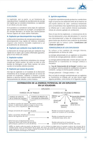 11
EXPLOSIÓN
La explosión, por su parte, es un fenómeno de
naturaleza física, resultado de una liberación de energía
tan rápida que se considera instantánea. La explosión
es un efecto y no una causa.
En la práctica se consideran varios tipos de explosión
que se definen con base en su origen, a la proporción
de energía liberada y al hecho que desencadenan
fuerzas capaces de causar daños materiales:
A. Explosión por descomposición muy rápida
La liberación instantánea de energía generada por una
descomposición muy rápida de materias inestables
requiere una materia inestable (explosivo) y un
procedimiento de detonación.
B. Explosión por oxidación muy rápida del aire
La liberación de energía generada por oxidación muy
rápida de un vapor, gas o polvo inflamable (gasolina,
grisú en las minas de carbón).
C. Explosión nuclear
Este tipo implica la liberación instantánea de energía
creada por fusión nuclear, tal como su-cede en una
bomba de hidrógeno o por fisión nuclear, tal como
sucede en la bomba atómica (uranio).
D. Explosión por exceso de presión
Este tipo de explosión es el resultado de la liberación
instantánea de la energía generada por un exceso de
presión en recipientes, calderos o envases y puede
deberse a diversos factores como calentamiento, mal
funcionamiento de válvulas u otros motivos.
E. Ignición espontánea
La ignición espontánea puede producirse cuando tiene
lugar un proceso de oxidación lento de la materia sin
una fuente externa de calor; comienza lentamente
pero va haciéndose más rápido hasta que el producto
se inflama por sí solo (carbón mineral acumulado,
nitrato de amonio apilado sin ventilación).
Para el caso de los explosivos, a consecuencia de la
fase de detonación y más allá del plano CJ, ocurrirá
una descompresión y baja de temperatura de los
gases hasta que alcancen una condición de densidad
y presión que se conoce como “condiciones del
estado de explosión”.
TERMOQUÍMICA DE LOS EXPLOSIVOS
Se refiere a los cambios de energía interna,
principalmente en forma de calor.
La energía almacenada en un explosivo se encuentra
en forma de energía potencial, latente o estática.
La energía potencial liberada a través del pro-ceso de
detonación se transforma en energía cinética o
mecánica.
La “Ley de Conservación de la Energía” establece que
en cualquier sistema aislado la cantidad de energía es
constante, aunque la forma puede cambiar, así:
Energía potencial + Energía cinética = cte.
Pero no toda la energía suministrada por un explosivo
se transforma en trabajo útil, ya que tienen lugar
algunas pérdidas, como vemos en el siguiente cuadro.
CAPÍTULO 1
 