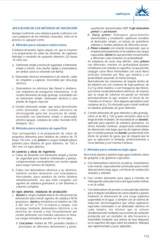 113
APLICACIÓN DE LOS MÉTODOS DE INICIACIÓN
Aunque realmente una voladura puede realizarse con
casi cualquiera de los métodos conocidos, éstos en la
práctica se agrupan como:
A. Métodos para voladura subterránea
Frontones de túneles, tajeos, piques, etc. que se resumen
a la preparación de cebos de dinamita, de explosivo
hidrogel o emulsión de pequeño diámetro (22 hasta
75 mm) con:
a. Fulminante simple y mecha de seguridad; o fulminante
simple y mecha, más mecha rápida y conectadores
(en ambos casos se enciende con llama).
b. Detonador eléctrico instantáneo o de retardo, cable
de empalme y explosor. Encendido por descarga
eléctrica.
c. Detonadores no eléctricos tipo Nonel o similares,
con empalmes de mangueras transmisoras o de
cordón detonante de bajo gramaje. Encendido con
un fulminante simple, detonador eléctrico o una
pistola de fogueo especial.
d. Cordón detonante simple, que actúa directamente
como detonador, con retardos exteriores de
microsegundo para dar secuencias de salida.
Encendido con fulminante simple o detonador
eléctrico (piques, voladura de cráter invertido VCR,
banqueo, etc.).
B. Métodos para voladura de superficie
Que corresponden a la preparación de cebos de
pequeños diámetros para taladros de cantera de 75
hasta 150 mm, y de primers o cargas multiplicadoras
potentes para taladros de gran diámetro, de 150 a
381 mm, en tajos abiertos.
En canteras y obras de ingeniería:En canteras y obras de ingeniería:En canteras y obras de ingeniería:En canteras y obras de ingeniería:En canteras y obras de ingeniería:
a. Cebos de dinamita con fulminante simple y mecha
de seguridad para taladros individuales y plastas,
complementada eventualmente con mecha rápida
para mayor número de taladros.
b. Cebos con detonadores eléctricos y no eléctricos,
también cordón detonante con retardadores
intercalados, para voladura de varios taladros
simultáneamente, sea que estén cargados con
agentes de voladura granulares o con dinamita a
columna completa.
En tajos abiertos, voladuras de producción:En tajos abiertos, voladuras de producción:En tajos abiertos, voladuras de producción:En tajos abiertos, voladuras de producción:En tajos abiertos, voladuras de producción:
c. Booster o cargas multiplicadoras de alta presión de
detonación para iniciar agentes de voladura NCN
granulares, slurries y emulsiones en taladros de 100
a 381 mm (4” a 15”) en bancos y rampas. Con
arranque mediante detonadores eléctricos y no
eléctricos de retardo y más frecuentemente por
cordón detonante con retardos exteriores en línea.
Las cargas iniciadoras pueden ser de tres tipos:
1. Cast primer; moldes de TNT, pentolita colados o
prensados en diferentes dimensiones y pesos,
usualmente denominados HDP (high detonation
primer) o cast booster.
2. Slurry primer; hidrogeles generalmente
aluminizados y emulsiones explosivas sensibles
al detonador simple, en bolsas de polietileno
selladas o moldes plásticos de diferentes pesos.
3. Primer o booster con retardo incorporado; que se
emplean principalmente en los taladros con cargas
espaciadas (decks) los que permiten secuenciarlas
a diferentes cotas (retardos en profundidad).
En voladuras de rocas muy difíciles, estos primers
con diferentes retardos en profundidad pueden
combinarse con retardos en superficie, lo que permite
conjugar caras libres horizontales con caras libres
verticales (retardos por filas, por taladros y en
profundidad actuando al mismo tiempo).
Normalmente las conexiones de bajada dentro de
los taladros son con cordones de baja potencia, de
3 a 5 g como máximo, o con mangueras tipo Nonel,
y en menor escala detonadores eléctricos, de manera
que la carga de columna no pueda ser iniciada
prematuramente lo que anularía el efecto de los
“retardos en el hueco”. Pero algunos operadores usan
cordones de 8 y 10 reforzados para resistir maltrato
en taladros profundos de gran diámetro.
d. Cordón detonante de gran diámetro y alto gramaje,
como el de 80 y 120 g para iniciación axial (a lo
largo de todo el taladro, sin necesidad de un booster),
aplicado para agentes de voladura granulares. Su
efecto iniciador continuo proporciona velocidades
de detonación más bajas que las de régimen dadas
por el cebado puntual con booster, produciendo más
efecto de presión de gases que de impacto por lo
que su aplicación es limitada, preferentemente a
rocas blandas y con muchas fracturas.
C. Métodos para voladuras bajo agua
Para iniciar plastas y taladros bajo agua mediante cebos
de gelignita o de gelatinas especiales.
a. Con detonadores eléctricos acuáticos, instantáneos
o de retardo, especialmente construidos para resistir
altas presiones bajo agua, con líneas de conducción
aisladas y selladas.
b. Con cordón detonante para agua y retardos de
milisegundo colocados fuera del agua (sobre balsas
o en la orilla).
c. Con detonadores de presión o concusión tipo dominó
para el disparo simultáneo de varios taladros o plastas
mediante la detonación de una carga explosiva
suspendida en el agua; o también con un sistema de
inducción electromagnética que utiliza explosores
especiales conectados a un detonador eléctrico en
cada taladro, los mismos que se activan
simultáneamente mediante una corriente de excitación
producida por un oscilador de alta frecuencia y
transmitida mediante una antena de lazo dispuesta
en la superficie del agua sobre los taladros. Métodos
aún experimentales y poco aplicados.
CAPÍTULO 8
 