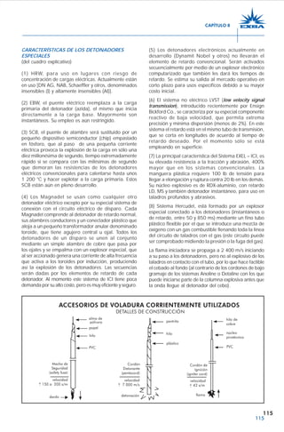 115
CARACTERÍSTICAS DE LOS DETONADORES
ESPECIALES
(del cuadro explicativo)
(1) HRW, para uso en lugares con riesgo de
concentración de cargas eléctricas. Actualmente están
en uso [DN AG, NAB, Schaeffler y otros, denominados
insensibles (I) y altamente insensibles (AI)].
(2) EBW, el puente eléctrico reemplaza a la carga
primaria del detonador (azida), el mismo que inicia
directamente a la carga base. Mayormente son
instantáneos. Su empleo es aún restringido.
(3) SCB, el puente de alambre será sustituido por un
pequeño dispositivo semiconductor (chip) empastado
en fósforo, que al paso de una pequeña corriente
eléctrica provoca la explosión de la carga en sólo una
diez millonésima de segundo, tiempo extremadamente
rápido si se compara con las milésimas de segundo
que demoran las resistencias de los detonadores
eléctricos convencionales para calentarse hasta unos
1 200 °C y hacer explotar a la carga primaria. Estos
SCB están aún en pleno desarrollo.
(4) Los Magnadet se usan como cualquier otro
detonador eléctrico excepto por su especial sistema de
conexión con el circuito eléctrico de disparo. Cada
Magnadet comprende al detonador de retardo normal,
sus alambres conductores y un conectador plástico que
aloja a un pequeño transformador anular denominado
toroide, que tiene agujero central u ojal. Todos los
detonadores de un disparo se unen al conjunto
mediante un simple alambre de cobre que pasa por
los ojales y se empalma con un explosor especial, que
al ser accionado genera una corriente de alta frecuencia
que activa a los toroides por inducción, produciendo
así la explosión de los detonadores. Las secuencias
serán dadas por los elementos de retardo de cada
detonador. Al momento este sistema de ICI tiene poca
demanda por su alto costo, pero es muy eficiente y seguro.
(5) Los detonadores electrónicos actualmente en
desarrollo (Dynamit Nobel y otros) no llevarán el
elemento de retardo convencional. Serán activados
secuencialmente por medio de un explosor electrónico
computarizado que también les dará los tiempos de
retardo. Se estima su salida al mercado operativo en
corto plazo para usos específicos debido a su mayor
costo inicial.
(6) El sistema no eléctrico LVST (low velocity signal
transmission), introducido recientemente por Ensign
Bickford Co., se caracteriza por su especial componente
reactivo de baja velocidad, que permita extrema
precisión y mínima dispersión (menos de 2%). En este
sistema el retardo está en el mismo tubo de transmisión,
que se corta en longitudes de acuerdo al tiempo de
retardo deseado. Por el momento sólo se está
empleando en superficie.
(7) La principal característica del Sistema EXEL – ICI, es
su elevada resistencia a la tracción y abrasión, 400%
mayor que en los sistemas convencionales. La
manguera plástica requiere 100 lb de tensión para
llegar a elongación y ruptura contra 20 lb en los demás.
Su núcleo explosivo es de RDX-aluminio, con retardo
LD, MS y también detonador instantáneo, para uso en
taladros profundos y abrasivos.
(8) Sistema Hercudet, está formado por un explosor
especial conectado a los detonadores (instantáneos o
de retardo, entre 50 y 850 ms) mediante un fino tubo
plástico flexible por el que se introduce una mezcla de
oxígeno con un gas combustible llenando toda la línea
del circuito de taladros con el gas (este circuito puede
ser comprobado midiendo la presión o la fuga del gas).
La flama iniciadora se propaga a 2 400 m/s iniciando
a su paso a los detonadores, pero no al explosivo de los
taladros en contacto con el tubo, por lo que hace factible
el cebado al fondo (al contrario de los cordones de bajo
gramaje de los sistemas Anoline o Detaline con los que
puede iniciarse parte de la columna explosiva antes que
la onda llegue al detonador del cebo).
CAPÍTULO 8
 