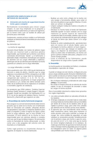 117
DESCRIPCIÓN SIMPLIFICADA DE LOS
MÉTODOS DE INICIACIÓN
A. Iniciación con mecha de seguridad (mecha
lenta, guía o estopín)
Normalmente recomendada para iniciar cargas
simples. Es aún muy empleada en la pequeña y
mediana minería subterránea y en obras de ingeniería,
por su menor costo y por ser factible de utilizar por
personal poco entrenado.
Fundamento: consiste en hacer estallar a un fulminante
mediante un dardo de llama transmitido por una mecha
de pólvora.
Sus elementos son:
- La mecha de seguridad:
Accesorio lineal flexible con núcleo de pólvora negra
forrado con material textil y cobertura plástica
impermeable, que transmite por su interior a una llama
controlada denominada “dardo” y el fulminante o
detonador simple, instantáneo, formado por una cápsula
de aluminio con sus cargas inflamable y explosiva,
abierta por uno de sus extremos para introducir la mecha
y ponerla en contacto con la carga inflamable.
- La carga inflamable o sensible:
Varía usualmente entre 200 a 300 mg de fulminato de
mercurio o azida de plomo, mientras que la carga
explosiva o secundaria de PETN o nitropenta es de 500
a 700 mg. Según su carga total los fulminantes se
categorizan por número: 4; 6; 8; 10; 12; etc.,
comercializándose actualmente en mayor proporción
los números 6 y 8, siendo éste último tomado como
índice de la clasificación de los explosivos en sensibles
e insensibles (agentes de voladura).
Los productos que EXSA elabora: Gelatina Especial,
Semexsa, Exadit, Semexsa-E, Lurigel, Exagel-E, Exacorte,
Exsasplit, Geodit son iniciables con fulminantes N° 6 y
N° 8, no así los agentes de voladura Slurrex, Examon,
Slurrex-EG y Slurrex-AP, que requieren un cebo.
a. Ensamblaje de mecha-fulminante (engarce)
Para asegurar su correcto funcionamiento debe tenerse
presente que la unión de la mecha con el fulminante
debe ser efectuada con cuidado, utilizando alicates
encapsuladores especiales o máquinas fijadoras para
sellar el empalme y evitar el ingreso de agua o polvo
hasta la carga explosiva, que es muy sensible a la
humedad. El forro plástico de la mecha la hace
impermeable pero sus extremos abiertos o cortados
no lo son, por lo que no deben mojarse. Por precaución
contra la humedad de mecha almacenada; se debe
cortar una o dos pulgadas del extremo antes de
insertarla en el fulminante.
Como regla práctica se recomienda efectuar lo
siguiente al empatar la mecha-fulminante:
- Realizar un corte recto y limpio de la mecha con
una navaja o herramienta afilada, para evitar el
derrame de pólvora o que queden hilachas. El corte
debe ser vertical, no diagonal.
- Limpiar cualquier residuo de materia o de polvo en
el fulminante.
- Introducir la mecha hasta el fondo del fulminante
debiendo quedar en buen contacto con la carga
explosiva (si queda espacio de separación
usualmente falla el encendido, debido a que se crea
una cámara de contrapresión de gases que extingue
al dardo de llama que debía activar a la carga
explosiva).
- Realizar la unión cuidadosamente, apretando bien
pero sin exceso con el alicate fijador, para no
estrangular la mecha y obtener un buen engarce.
- En el caso de tener que trabajar en taladros con
agua y no disponer de detonadores especiales,
aislar la unión entre el fulminante y la mecha con
grasa o pintura aislante adecuada, y disparar en el
menor tiempo posible.
- Evitar el maltrato de los fulminantes; puede
desprenderse la carga activa o puede estallar.
b. Encendido
La mecha puede ser encendida con fósforo, o mediante
encendedores especiales de chispa.
Cuando se trabaja con este sistema, el disparo de unas
pocas cargas aisladas puede efectuarse indistintamente,
pero cuando se trata de un número mayor el encendido
deberá ser rotacional, lo que se logra por dos medios:
- Por el chispeo individual y ordenado de cada carga
(timing o secuenciado).
- Por medio el chispeo único de un extremo de mecha
rápida, la que se encargará de encender a todas
las cargas en forma secuente.
Para el encendido rotacional se deben tener presentes
tres reglas importantes:
1. Los cebos armados deben ser ubicados al fondo de
los taladros.
2. El tiempo empleado en encender toda la ronda debe
ser tal que todas las mechas deben estar ya encendidas
por dentro de la boca de los taladros antes de que
explote la primera carga, para evitar tiros cortados
por deterioro de las mechas con las rocas volantes.
3. El operario que esté encendiendo varias mechas
debe mantenerse alerta, tanto para mantener el
orden previsto como para controlar su tiempo de
escape. Así, como medida de seguridad, en cada
voladura se acostumbra prender simultáneamente
con la primera carga una mecha o guía de aviso,
de unos 60 cm (2’ a 3’), más corta que la mecha
de menor longitud empleada en la voladura, de
modo que al terminar de quemarse la mecha de aviso
indica el tiempo mínimo disponible para el escape de
los trabajadores (unos 52 s/pie). En algunos países
está prohibido usar mecha menor de 1 m.
CAPÍTULO 8
 