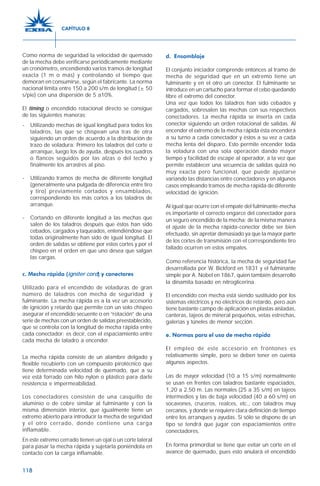 118
Como norma de seguridad la velocidad de quemado
de la mecha debe verificarse periódicamente mediante
un cronómetro, encendiendo varios tramos de longitud
exacta (1 m o más) y controlando el tiempo que
demoran en consumirse, según el fabricante. La norma
nacional limita entre 150 a 200 s/m de longitud (± 50
s/pie) con una dispersión de 5 a10%.
El timing o encendido rotacional directo se consigue
de las siguientes maneras:
- Utilizando mechas de igual longitud para todos los
taladros, las que se chispean una tras de otra
siguiendo un orden de acuerdo a la distribución de
trazo de voladura: Primero los taladros del corte o
arranque, luego los de ayuda, después los cuadros
o flancos seguidos por las alzas o del techo y
finalmente los arrastres al piso.
- Utilizando tramos de mecha de diferente longitud
(generalmente una pulgada de diferencia entre tiro
y tiro) previamente cortados y ensamblados,
correspondiendo los más cortos a los taladros de
arranque.
- Cortando en diferente longitud a las mechas que
salen de los taladros después que éstos han sido
cebados, cargados y taqueados, entendiéndose que
todas originalmente han sido de igual longitud. El
orden de salidas se obtiene por estos cortes y por el
chispeo en el orden en que uno desea que salgan
las cargas.
c. Mecha rápida (igniter cord) y conectores
Utilizado para el encendido de voladuras de gran
número de taladros con mecha de seguridad y
fulminante. La mecha rápida es a la vez un accesorio
de ignición y retardo que permite con un solo chispeo
asegurar el encendido secuente o en “rotación” de una
serie de mechas con un orden de salidas preestablecido,
que se controla con la longitud de mecha rápida entre
cada conectador; es decir, con el espaciamiento entre
cada mecha de taladro a encender.
La mecha rápida consiste de un alambre delgado y
flexible recubierto con un compuesto pirotécnico que
tiene determinada velocidad de quemado, que a su
vez está forrado con hilo nylon o plástico para darle
resistencia e impermeabilidad.
Los conectadores consisten de una casquillo de
aluminio o de cobre similar al fulminante y con la
misma dimensión interior, que igualmente tiene un
extremo abierto para introducir la mecha de seguridad
y el otro cerrado, donde contiene una carga
inflamable.
En este extremo cerrado tienen un ojal o un corte lateral
para pasar la mecha rápida y sujetarla poniéndola en
contacto con la carga inflamable.
d. Ensamblaje
El conjunto iniciador comprende entonces al tramo de
mecha de seguridad que en un extremo tiene un
fulminante y en el otro un conector. El fulminante se
introduce en un cartucho para formar el cebo quedando
libre el extremo del conector.
Una vez que todos los taladros han sido cebados y
cargados, sobresalen las mechas con sus respectivos
conectadores. La mecha rápida se inserta en cada
conector siguiendo un orden rotacional de salidas. Al
encender el extremo de la mecha rápida ésta encenderá
a su turno a cada conectador y éstos a su vez a cada
mecha lenta del disparo. Esto permite encender toda
la voladura con una sola operación dando mayor
tiempo y facilidad de escape al operador, a la vez que
permite establecer una secuencia de salidas quizá no
muy exacta pero funcional, que puede ajustarse
variando las distancias entre conectadores y en algunos
casos empleando tramos de mecha rápida de diferente
velocidad de ignición.
Al igual que ocurre con el empate del fulminante-mecha
es importante el correcto engarce del conectador para
un seguro encendido de la mecha; de la misma manera
el ajuste de la mecha rápida-conector debe ser bien
efectuado, sin apretar demasiado ya que la mayor parte
de los cortes de transmisión con el correspondiente tiro
fallado ocurren en estos empates.
Como referencia histórica, la mecha de seguridad fue
desarrollada por W. Bickford en 1831 y el fulminante
simple por A. Nobel en 1867, quien también desarrolló
la dinamita basado en nitroglicerina.
El encendido con mecha está siendo sustituido por los
sistemas eléctricos y no eléctricos de retardo, pero aún
tiene bastante campo de aplicación en plastas aisladas,
canteras, tajeos de mineral pequeños, vetas estrechas,
galerías y túneles de menor sección.
e. Normas para el uso de mecha rápida
El empleo de este accesorio en frontones es
relativamente simple, pero se deben tener en cuenta
algunos aspectos.
Las de mayor velocidad (10 a 15 s/m) normalmente
se usan en frentes con taladros bastante espaciados,
1,20 a 2,50 m. Las normales (25 a 35 s/m) en tajeos
intermedios y las de baja velocidad (40 a 60 s/m) en
socavones, cruceros, realces, etc., con taladros muy
cercanos, y donde se requiere clara definición de tiempo
entre los arranques y ayudas. Si sólo se dispone de un
tipo se tendrá que jugar con espaciamientos entre
conectadores.
En forma primordial se tiene que evitar un corte en el
avance de quemado, pues esto anulará el encendido
CAPÍTULO 8
 