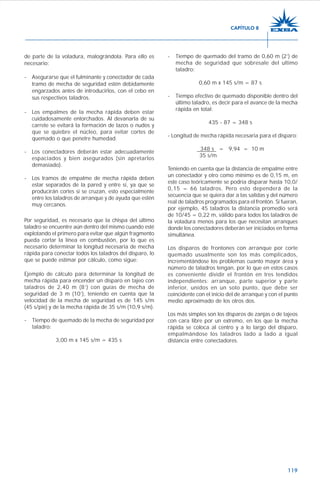 119
de parte de la voladura, malográndola. Para ello es
necesario:
- Asegurarse que el fulminante y conectador de cada
tramo de mecha de seguridad estén debidamente
engarzados antes de introducirlos, con el cebo en
sus respectivos taladros.
- Los empalmes de la mecha rápida deben estar
cuidadosamente entorchados. Al devanarla de su
carrete se evitará la formación de lazos o nudos y
que se quiebre el núcleo, para evitar cortes de
quemado o que penetre humedad.
- Los conectadores deberán estar adecuadamente
espaciados y bien asegurados (sin apretarlos
demasiado).
- Los tramos de empalme de mecha rápida deben
estar separados de la pared y entre sí, ya que se
producirán cortes si se cruzan, esto especialmente
entre los taladros de arranque y de ayuda que estén
muy cercanos.
Por seguridad, es necesario que la chispa del último
taladro se encuentre aún dentro del mismo cuando esté
explotando el primero para evitar que algún fragmento
pueda cortar la línea en combustión, por lo que es
necesario determinar la longitud necesaria de mecha
rápida para conectar todos los taladros del disparo, lo
que se puede estimar por cálculo, como sigue:
Ejemplo de cálculo para determinar la longitud de
mecha rápida para encender un disparo en tajeo con
taladros de 2,40 m (8’) con guías de mecha de
seguridad de 3 m (10’), teniendo en cuenta que la
velocidad de la mecha de seguridad es de 145 s/m
(45 s/pie) y de la mecha rápida de 35 s/m (10,9 s/m).
- Tiempo de quemado de la mecha de seguridad por
taladro:
3,00 m x 145 s/m = 435 s
- Tiempo de quemado del tramo de 0,60 m (2’) de
mecha de seguridad que sobresale del ultimo
taladro:
0,60 m x 145 s/m = 87 s
- Tiempo efectivo de quemado disponible dentro del
último taladro, es decir para el avance de la mecha
rápida en total:
435 - 87 = 348 s
- Longitud de mecha rápida necesaria para el disparo:
348 s = 9,94 = 10 m
35 s/m
Teniendo en cuenta que la distancia de empalme entre
un conectador y otro como mínimo es de 0,15 m, en
este caso teóricamente se podría disparar hasta 10,0/
0,15 = 66 taladros. Pero esto dependerá de la
secuencia que se quiera dar a las salidas y del número
real de taladros programados para el frontón. Si fueran,
por ejemplo, 45 taladros la distancia promedio será
de 10/45 = 0,22 m, válido para todos los taladros de
la voladura menos para los que necesitan arranques
donde los conectadores deberán ser iniciados en forma
simultánea.
Los disparos de frontones con arranque por corte
quemado usualmente son los más complicados,
incrementándose los problemas cuanto mayor área y
número de taladros tengan, por lo que en estos casos
es conveniente dividir el frontón en tres tendidos
independientes: arranque, parte superior y parte
inferior, unidos en un solo punto, que debe ser
coincidente con el inicio del de arranque y con el punto
medio aproximado de los otros dos.
Los más simples son los disparos de zanjas o de tajeos
con cara libre por un extremo, en los que la mecha
rápida se coloca al centro y a lo largo del disparo,
empalmándose los taladros lado a lado a igual
distancia entre conectadores.
CAPÍTULO 8
 