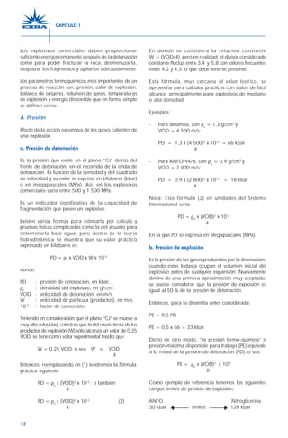 12
En donde se considera la relación constante
W = (VOD/4), pero en realidad, el divisor considerado
constante fluctúa entre 3,4 y 5,8 con valores frecuentes
entre 4,2 y 4,5 lo que debe tenerse presente.
Esta fórmula, muy cercana al valor teórico, se
aprovecha para cálculos prácticos con datos de fácil
alcance, principalmente para explosivos de mediana
o alta densidad.
Ejemplos:
- Para dinamita, con ρe
= 1,3 g/cm3
y
VOD = 4 500 m/s:
PD = 1,3 x (4 500)2
x 10-5
= 66 kbar
4
- Para ANFO 94/6, con ρe
= 0,9 g/cm3
y
VOD = 2 800 m/s:
PD = 0,9 x (2 800)2
x 10-5
= 18 kbar
4
Nota: Esta fórmula (2) en unidades del Sistema
Internacional sería:
PD = ρe
x (VOD)2
x 10-3
4
En la que PD se expresa en Megapascales (MPa).
b. Presión de explosión
Es la presión de los gases producidos por la detonación,
cuando estos todavía ocupan el volumen inicial del
explosivo antes de cualquier expansión. Nuevamente
dentro de una primera aproximación muy aceptada,
se puede considerar que la presión de explosión es
igual al 50 % de la presión de detonación.
Entonces, para la dinamita antes considerada:
PE = 0,5 PD
PE = 0,5 x 66 = 33 kbar
Dicho de otro modo, “la presión termo-química” o
presión máxima disponible para trabajo (PE) equivale
a la mitad de la presión de detonación (PD), o sea:
PE = ρe
x (VOD)2
x 10-5
8
Como ejemplo de referencia tenemos los siguientes
rangos límites de presión de explosión:
ANFO Nitroglicerina
30 kbar límites 120 kbar
Los explosivos comerciales deben proporcionar
suficiente energía remanente después de la detonación
como para poder fracturar la roca, desmenuzarla,
desplazar los fragmentos y apilarlos adecuadamente.
Los parámetros termoquímicos más importantes de un
proceso de reacción son: presión, calor de explosión,
balance de oxígeno, volumen de gases, temperaturas
de explosión y energía disponible que en forma simple
se definen como:
A. Presión
Efecto de la acción expansiva de los gases calientes de
una explosión.
a. Presión de detonación
Es la presión que existe en el plano “CJ” detrás del
frente de detonación, en el recorrido de la onda de
detonación. Es función de la densidad y del cuadrado
de velocidad y su valor se expresa en kilobares (kbar)
o en megapascales (MPa). Así, en los explosivos
comerciales varía entre 500 y 1 500 MPa.
Es un indicador significativo de la capacidad de
fragmentación que posee un explosivo.
Existen varias formas para estimarla por cálculo y
pruebas físicas complicadas como la del acuario para
determinarla bajo agua, pero dentro de la teoría
hidrodinámica se muestra que su valor práctico
expresado en kilobares es:
PD = ρe
x VOD x W x 10-5
donde:
PD : presión de detonación, en kbar.
ρe
: densidad del explosivo, en g/cm3
.
VOD : velocidad de detonación, en m/s.
W : velocidad de partícula (productos), en m/s.
10-5
: factor de conversión.
Teniendo en consideración que el plano “CJ” se mueve a
muy alta velocidad, mientras que la del movimiento de los
productos de explosión (W) sólo alcanza un valor de 0,25
VOD, se tiene como valor experimental medio que:
W = 0,25 VOD, o sea W ≅ VOD
4
Entonces, reemplazando en (1) tendremos la fórmula
práctica siguiente:
PD = ρe
x (VOD)2
x 10-5
; o también
4
PD = ρe
x (VOD)2
x 10-5
(2)
4
CAPITULO 1
 