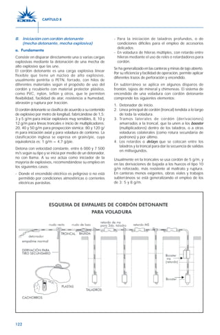 122
B. Iniciación con cordón detonante
(mecha detonante, mecha explosiva)
a. Fundamento
Consiste en disparar directamente una o varias cargas
explosivas mediante la detonación de una mecha de
alto explosivo que las une.
El cordón detonante es una carga explosiva linear
flexible que tiene un núcleo de alto explosivo,
usualmente pentrita o PETN, forrado, con hilos de
diferentes materiales según el propósito de uso del
cordón y recubierto con material protector plástico,
como PVC, nylon, teflón y otros, que le permiten
flexibilidad, facilidad de atar, resistencia a humedad,
abrasión y ruptura por tracción.
El cordón detonante se clasifica de acuerdo a su contenido
de explosivo por metro de longitud, fabricándose de 1,5;
3 y 5 g/m para iniciar explosivos muy sensibles, 8, 10 y
12 g/m para líneas troncales e inicio de multiplicadores;
20, 40 y 50 g/m para prospección sísmica; 80 y 120 g/
m para iniciación axial y para voladura de contorno. La
clasificación inglesa se expresa en grain/pie, cuya
equivalencia es; 1 g/m = 4,7 g/pie.
Detona con velocidad constante, entre 6 000 y 7 500
m/s según su tipo y se inicia por medio de un detonador,
no con llama. A su vez actúa como iniciador de la
mayoría de explosivos, recomendándose su empleo en
los siguientes casos:
- Donde el encendido eléctrico es peligroso o no está
permitido por condiciones atmosféricas o corrientes
eléctricas parásitas.
- Para la iniciación de taladros profundos, o de
condiciones difíciles para el empleo de accesorios
delicados.
- En voladura de hileras múltiples, con retardo entre
hileras mediante el uso de relés o retardadores para
cordón.
Se ha generalizado en las canteras y minas de tajo abierto.
Por su eficiencia y facilidad de operación, permite aplicar
diferentes trazos de perforación y encendido.
En subterráneo se aplica en algunos disparos de
frontón, tajeos de mineral y chimeneas. El sistema de
encendido de una voladura con cordón detonante
comprende los siguientes elementos:
1. Detonador de inicio.
2. Línea principal de cordón (troncal) tendida a lo largo
de toda la voladura.
3. Tramos laterales de cordón (derivaciones)
amarrados a la troncal, que la unen a los booster
(multiplicadores) dentro de los taladros, o a otras
voladuras colaterales (como rotura secundaria de
pedrones) y por último.
4. Los retardos o delays que se colocan entre los
taladros y la troncal para dar la secuencia de salidas
en milisegundos.
Usualmente en la troncales se usa cordón de 5 g/m, y
en las derivaciones de bajada a los huecos el tipo 10
g/m reforzado, más resistente al maltrato y ruptura.
En canteras menos exigentes, obras viales y trabajos
subterráneos se está generalizando el empleo de los
de 3; 5 y 8 g/m.
CAPÍTULO 8
 