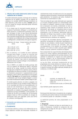 126
c. Efectos del cordón detonante sobre la carga
explosiva de un taladro
El cordón detonante pasante a lo largo de la columna
explosiva de un taladro cargado con un agente de
voladura no sensible (ANFO-hidrogel-emulsión) no
debe alterarlo y sólo iniciar al cebo o booster, pero si
no es el rango de energía adecuado puede afectarlo
de dos maneras:
1. Si es mayor que lo necesario puede quemar al
explosivo haciéndolo deflagrar y eventualmente
hasta provocar su detonación prematura antes de
que arranque el cebo, lo que afecta directamente
al rendimiento del disparo por “reducción de carga”.
Esto se previene asegurando que el gramaje del cordón
en relación con el diámetro de la carga no provocará
su deflagración, considerando como guía lo siguiente:
Diámetro de carga Carga máxima del cordón
(mm) (g/m)
50 a 125 (2” a 5”) 10
125 a 203 (5” a 8”) 25
203 a 381 (8” a 15”) |50
2. Por el contrario, si el cordón no tiene suficiente
energía para llegar a causar la reacción del
explosivo pero sí la suficiente para deteriorarlo,
provocará un efecto de precompresión denominado
“presión de muerte” que eleva la densidad del
explosivo hasta el punto de llegar a insensibilidad a
detonación con el cebo.
Para el ANFO, un cordón de medio gramaje sólo
crea un régimen de detonación débil o iniciación
parcial de la carga, cuando ha tenido suficiente
energía para comprimir los espacios vacíos y triturar
los gránulos de nitrato de amonio. En los hidrogeles
y emulsiones provocará el aplastamiento de las
burbujas y micro esferas generadoras de los puntos
calientes (hot spots) que les proporcionan sensibilidad
a detonación, por lo que tampoco llegará a crearse
unaondadedetonaciónestablecuandotrabajeelcebo.
El cordón puede ubicarse al centro o pegado a la
pared del taladro lo que también tendrá influencia
en la severidad del efecto de insensibilización. En
razón de este fenómeno es que como recomen-
dación general no deben utilizarse cordones
detonantes en taladros de pequeño diámetro con
explosivos de baja sensibilidad. Como ejemplo, un
cordón de 20 g/m en un taladro de 50 mm puede
originar hasta un 40% de pérdida de energía de
detonación (sólo sería aplicable como una forma
de voladura amortiguada).
C. Iniciación con sistema eléctrico convencional
y secuencial
a. Fundamento
La iniciación eléctrica se basa en la inflamación de la
carga explosiva sensible del detonador mediante el
calentamiento hasta incandescencia de una pequeña
resistencia eléctrica de puente, comúnmente denominada
gota pirotécnica. Se ocasiona, por tanto, mediante la
conversión de electricidad en calor.
Tiene la ventaja de que cada detonador por separado
y el circuito completo pueden ser comprobados antes
de realizar la voladura, además de que a diferencia
de la iniciación con mecha y fulminante se tiene a
voluntad y bajo control el momento preciso de la
detonación, que puede ser simultánea para un gran
número de tiros mediante detonadores de acción
instantánea o, por lo contrario, deteniendo cada tiro
intervalos de tiempo muy exactos y cortos, mediante
detonadores de acción retardada, lo que es
fundamental para voladuras de magnitud.
El esquema de encendido eléctrico corresponde a la
ubicación escalonada de diferentes detonadores de
tiempo en una voladura, siendo de gran importancia,
como en todo proceso de iniciado, que los
correspondientes a los taladros de arranque salgan
primero, y el resto en orden secuente para obtener
salidas sucesivas conforme al diseño de disparo.
Para comprender los requerimientos del método deben
tenerse en cuenta algunas particularidades de sus
implementos y principios de la corriente eléctrica. Para
calentar la resistencia se requiere de cierta potencia
(tensión, voltaje) y de un determinado tiempo de
aplicación de la corriente eléctrica iniciadora.
La ley de Ohm, principio fundamental de las
propiedades del circuito eléctrico en síntesis, dice: “En
un circuito eléctrico, el flujo de corriente en amperes
es igual al cociente del voltaje aplicado dividido por la
resistencia, en Ohmios (Ω)“.
I = V/R
donde:
I : corriente, en amperios (A).
V : voltaje de la fuente de corriente, en
voltios (V).
R : resistencia del circuito, en Ohmios (Ω).
Que también puede expresarse como:
V = I x R ó R = V / I
Esta ley permite determinar si la potencia de un explosor
es suficiente para activar todo un circuito determinado.
La resistencia puede ser calculada o medida.
La definición práctica de estas propiedades es la
siguiente:
1. Amperaje
Es el rango o cantidad de flujo de electricidad en un
cable o conductor, medido en amperios (A), (la
semejanza de un flujo de aire que se mide en metros
cúbicos por minuto).
CAPÍTULO 8
 