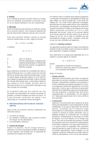 127
2. Voltaje
Es la cantidad de presión o tensión eléctrica en voltios
(V) en un conductor, (corresponde a la presión en kg/
m2
en un sistema hidráulico o de aire comprimido).
3. Ohmiaje
Define la resistencia que presenta al conductor al paso
de la corriente eléctrica. Esta resistencia depende del
tipo de material del conductor y del área de su sección.
Estas leyes permiten también calcular la energía
eléctrica transformada en calor, según la fórmula:
Ec = I2
x R x t, en mW.s,
o también,
H = I2
. R . t
donde:
H : calor, en Joule (j).
I : corriente al detonador, en Amperios (A).
R : resistenciadeldetonador,enOhmios(W).
t : duración de la corriente, en segundos (s).
mW.s : miliwatio segundo
Bajo condiciones normales de encendido este calor se
disipa fácilmente pero si se aplica exceso de corriente
durante un tiempo que resulte demasiado largo, el calor
no puede disipar pudiendo originar un arco eléctrico
que malogre la cápsula del detonador o altere el tiempo
del retardo (demasiado lento o demasiado rápido) lo
que resulta en un tiro fallado. Así pues, para la
iniciación eléctrica no es conveniente muy baja o muy
alta corriente de encendido.
Por lo general, fallas por arco eléctrico son más
frecuentes con detonadores de retardo conectado en
paralelo y activado mediante una línea de fuerza, en
la que presenten variaciones de voltaje o una
sobrecarga en el momento mismo del disparo.
b. Elementos básicos del circuito de iniciación
eléctrica
Todo circuito de iniciación eléctrica comprende tres
elementos básicos:
1. La fuente de energía.
2. Los alambres conductores que conectan la fuente
de energía con los detonadores.
3. Los detonadores eléctricos.
1. Fuente de energía
Pueden ser baterías, red de energía eléctrica y
explosores. El número de taladros factibles de disparar
en una voladura está limitado por la capacidad de
suministro de energía de la fuente.
Las baterías sólo se emplean para disparos pequeños
o eventuales presentando la posibilidad de fallas por
bajo voltaje. La red de energía (AC o DC) local con
voltajes de 110 a 440 V tiene aplicación restringida,
generalmente en minas subterráneas como instalación
permanente, con dispositivo de protección contra tiros
casuales prematuros o fallas en los disparos las líneas
deben suministrar un mínimo de 1,5 A a cada
detonador del circuito. Como en la corriente alterna
de la red los valores de tensión varían con un ciclo de
tiempo de 20 ms, no se sabe en realidad con qué
intensidad de energía se activa el disparo, razón por
la que son más confiables los explosores.
Explosores (blasting machines)
Su capacidad o potencia debe ser mayor a la resistencia
total del circuito encendido en por lo menos un amperio
para garantizar el disparo completo.
Para determinar la energía total disponible (E) en el
explosor se puede aplicar la relación:
Ec = (1/2) C x V2
donde:
C : capacidad en faradios del explosor.
V : tensión en voltios que alcanza el condensador
en el momento del disparo.
Puede ser de tipo:
• Dínamo eléctrico
Explosores convencionales que tienen un pequeño
generador de corriente continua con autoexcitación
activado, manualmente mediante una manivela o
resorte, utilizados para disparos pequeños en serie.
La energía que suministran depende de su correcta
operación; es decir, que su eficiencia en gran parte
depende de la habilidad y experiencia de operador.
Los más pequeños a manivela tipo Twist tienen
capacidad para 10 detonadores. Los de palanca
en T (tipo push-down) hasta 50 en serie y 200 en
serie-paralelo.
• Condensador
Explosores convencionales para disparos de gran
número de detonadores o para detonadores de alta
sensibilidad, en los que un generador de corriente
alterna, accionado por la manivela carga
electricidad a un condensador cerrándose el circuito
cuando se alcanza la tensión adecuada, que es
doblada después de rectificada por un montaje
electrónico, produciéndose la descarga al circuito
de disparo a su nivel máximo en un tiempo muy
breve. Pero sólo al momento de presionar el botón
de activación cuenta con sistemas de seguridad que
no permiten el disparo si no hay carga suficiente o
si se quita la llave de seguridad. Una resistencia
especial absorbe la carga si ésta no es utilizada en
un tiempo determinado. Puede trabajar en casi
cualquier condición ambiental y encender hasta un
millar de detonadores o más con un solo impulso.
CAPÍTULO 8
 