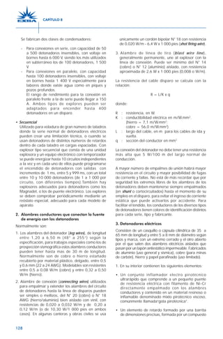 128
Se fabrican dos clases de condensadores:
- Para conexiones en serie, con capacidad de 50
a 500 detonadores insensibles, con voltaje en
bornes hasta 6 000 V, siendo los más utilizados
en subterráneo los de 100 detonadores, 1 500
V.
- Para conexiones en paralelo, con capacidad
hasta 100 detonadores insensibles, con voltaje
en bornes hasta 1 400 V especialmente para
labores donde existe agua como en piques y
pozos profundos.
El rango de rendimiento para la conexión en
paralelo frente a la de serie puede llegar a 150
A. Ambos tipos de explores pueden ser
adaptados para encender hasta 400
detonadores en un disparo.
• Secuencial
Utilizado para voladura de gran número de taladros
donde la serie normal de detonadores eléctricos
pueden crear una limitación técnica, o cuando se
usan detonadores de distintos números de retardos
dentro de cada taladro en cargas espaciadas. Con
explosor tipo secuencial que consta de una unidad
explosora y un equipo electrónico con temporizador
se puede energizar hasta 10 circuitos independientes
a la vez y en cada uno de ellos puede programarse
el encendido de detonadores con salidas con
incrementos de 1 ms, entre 5 y 999 ms, con un total
entre 10 y 10 000 detonadores (de 1 a 1 000 por
circuito, con diferentes tiempos).También hay
explosores adecuados para detonadores como los
Magnadet, o los de puente electrónico. Los explores
se deben comprobar periódicamente mediante un
reóstato especial, adecuado para cada modelo de
aparato.
2. Alambres conductores que conectan la fuente
de energía con los detonadores
Normalmente son:
1. Los alambres del detonador (leg wires), de longitud
entre 1,20 a 6,50 m (48” a 255”) según la
especificación, para trabajos especiales como los de
prospección sismográfica estos alambres conductores
pueden tener hasta mas de 30 m de longitud.
Normalmente son de cobre o hierro estañado
recubierto por material plástico, delgado, entre 0,5
y 0,6 mm (22 a 24 AWG). Modelables son resistentes
entre 0,5 a 0,08 W/m (cobre) y entre 0,32 a 0,50
W/m (hierro).
2. Alambre de conexión (connecting wires) utilizados
para empalmar y extender los alambres del circuito
de detonadores hasta la línea de disparos pueden
ser simples o mellizos, del N° 20 (cobre) o N° 18
AWG (hierro/aluminio) bien aislado con vinil, con
resistencias de 0,020 a 0,032 W/m y de 0,20 a
0,12 W/m (o de 10,30 W/1 000 pies en ambos
casos). En algunas canteras y obras civiles se usa
únicamente un cordón bipolar N° 18 con resistencia
de 0,020 W/m - 6,4 W x 1 000 pies (shot firing wire).
3. Alambre de línea de tiro (blast wire line),
generalmente permanente, une al explosor con la
línea de conexión. Puede ser mínimo del N° 14
(cobre) o N° 12 (aluminio) aislado, con resistencia
aproximada de 2,6 W x 1 000 pies (0,008 o W/m).
La resistencia del cable disparo se calcula con la
relación:
R = L/K x q
donde:
R : resistencia, en W.
K : conductibilidad eléctrica en m/W.mm2
.
(hierro = 7,1 m/W.mm2
;
cobre = 56,0 m/W.mm2
)
L : largo del cable, en m para los cables de ida y
vuelta.
q : sección del conductor en mm2
La conexión del detonador no debe tener una resistencia
más alta que 5 W/100 m del largo normal de
conducción.
A mayor número de empalmes de unión habrá mayor
resistencia en el circuito y mayor posibilidad de fugas
de corriente y fallas. No está de más recordar que por
seguridad los extremos libres de los alambres de los
detonadores deben mantenerse siempre empalmados
(en shunt o cortocircuitados) hasta el momento de su
empleo en el disparo, para evitar el ingreso de corriente
estática que puede activarlos por accidente. Para
facilitar el tendido, los conductores de los diversos tipos
de detonadores tienen colores de identificación distintos
para cada serie, tipo y fabricante.
3. Detonadores eléctricos
Consisten de un casquillo o cápsula cilíndrica de 35 a
65 mm de longitud y entre 5 a 8 mm de diámetro según
tipos y marca, con un extremo cerrado y el otro abierto
por el que salen dos alambres eléctricos aislados que
pasan por un tapón antiestático impermeable. Fabricados
de aluminio (uso general y sísmica), cobre (para minas
de carbón), hierro y papel parafinado (uso limitado).
1. En su interior contienen los siguientes elementos:
•. Un conjunto inflamador electro pirotécnico
ultrarápido que comprende a un pequeño puente
de resistencia eléctrica con filamento de Ni-Cr
directamente empalmado con los alambres
conductores y contenido en un material resinoso o
inflamable denominado mixto pirotécnico viscoso,
comúnmente llamada“gota pirotécnica”.
• Un elemento de retardo formado por una barrita
de dimensiones precisas, formada por un compuesto
CAPÍTULO 8
 