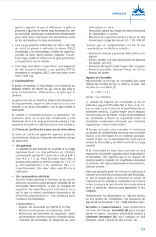 129
químico especial, el que al inflamarse la gota se
presenta y quema en forma muy homogénea, con
un tiempo de combustión exactamente determinada
para cada caso en particular. Este elemento no existe
en los detonadores de tipo instantáneo.
• Una carga primaria inflamable de 200 a 300 mg
de azida de plomo o estibnato de plomo (PbN6
)
combinada con nitrocelulosa y polvo de aluminio,
sensible al calor, llama abierta, impacto, fricción.
Esta carga estalla al inflamarse la gota pirotécnica
o al quemarse con el retardo.
• Una carga secundaria o carga “base”, por lo general
de alto explosivo brisante, como pentrita (PETN),
nitropenta o hexógeno (RDX), con una masa entre
500 a 900 mg.
2. Funcionamiento
Al pulsar el explosor se hace llegar a la resistencia un
impulso eléctrico no menor de 2A, con lo que ésta se
pone incandescente, inflamando a la gota que la
contiene.
La gota enciende al retardo o inflama directamente a
la carga primaria, según el caso, la que a su vez hace
detonar a la carga secundaria, con lo que estalla el
detonador.
Al estallar el detonador provoca la detonación del
explosivo cebo en el que fue introducido y éste
finalmente inicia a la carga principal de voladura. Esta
secuencia se repite en cada taladro de una voladura.
3. Criterios de clasificación y selección de detonadores
Se toma en cuenta los siguientes aspectos: potencia,
características eléctricas, tiempo de encendido y campo
de aplicación.
• Por potencia:
Se identifican por número de acuerdo a su carga
explosiva total. Los más utilizados en voladura
convencional son los N° 6 (con 0,6 a 0,8 g) y N° 8
(con 0,8 a 1,2 g). Para trabajos especiales y
prospección sísmica se prefiere cargas de 1,3 a 1,5
g, correspondientes a los números 10 y 12,
respectivamente. Este valor debe especificarlo el
fabricante.
• Por características eléctricas:
Son los límites mínimos o máximos de los efectos
eléctricos necesarios para producir estallido de un
detonador determinado, o dar su margen de
seguridad. Son específicos para cada tipo y marca
por lo que no deben combinarse detonadores de
diferentes procedencia en una voladura pues
resultarán incompatibles.
Comprenden a:
- Impulso de encendido en mW/W (o mJ/W).
- Resistencia del puente incandescente, en W.
- Resistencia del detonador (o seguridad contra
encendido por corriente extraña), en Amperios (A).
- Corriente de encendido, en Amperios (A) para
detonadores en serie.
- Protección contra los riesgos de radio frecuencia
RF (detonador y circuito).
- Distancia de seguridad mínima a líneas de alta
tensión para carga de más de 30, 130, 400 kV.
Valores que se complementan con los de sus
características no eléctricas o de tiro:
- Resistencia mínima a presiones hidrostáticas, en
kg/cm2
.
- Fuerza: prueba de Esopo (perforación de plancha
de plomo, en mm).
- Resistencia al impacto (caída de peso libre, en kg/m).
- Potencia promedio, volumen Trauzl, en cm3
en
bloque de plomo.
Impulso de Encendido
Relacionando la energía de encendido por cada
Ohmio del circuito de tiro se obtiene el valor del
impulso de encendido (K).
K = E/R = I2
x t
donde, t es el tiempo.
La unidad de impulso de encendido se da en
miliwatios.segundo/W (mW.s/W), o bien en A2
.ms,
y es un valor característico de la sensibilidad de un
detonante eléctrico. Cuanto mayor sea el impulso
necesario para el encendido, mayor la insensibilidad
del detonador y mayor su seguridad contra el
encendido involuntario provocado por corrientes
vagabundas o electricidad estática.
El tiempo necesario para encender la resistencia
del puente de un detonador eléctrico varía en razón
inversa a la intensidad de la corriente aplicada.
Cuanto mayor sea la intensidad más corto será el
tiempo de encendido y de inflamación de su carga
sensible.
Si la intensidad es muy baja transcurrirá una
importante fracción de segundos antes de producirse
el encendido. Esto significa que en un disparo de
muchos taladros iniciado con insuficiente intensidad
de corriente, sólo algunos detonadores se encenderán,
fallando el resto.
Sólo una pequeña parte de energía se aplica para
calentar la resistencia incandescente del detonador,
ya que la mayor parte se consume en vencer la
resistencia de los alambres conductores de la línea
de tiro, razón por la que la fuente de energía deberá
tener la suficiente potencia para garantizar el tiro
completo.
Normalmente los detonadores se fabrican dentro
de tres grados de sensibilidad con relaciones de
impulso de encendido de 1;10; 1 000 definidos como:
Sensibles o convencionales, para condiciones
normales de trabajo; Insensibles (I), para trabajos
donde se espera encontrar electricidad estática y
Altamente insensibles (AI), para trabajos en alta
montaña, cerca a líneas de alta tensión, etc.
CAPÍTULO 8
 