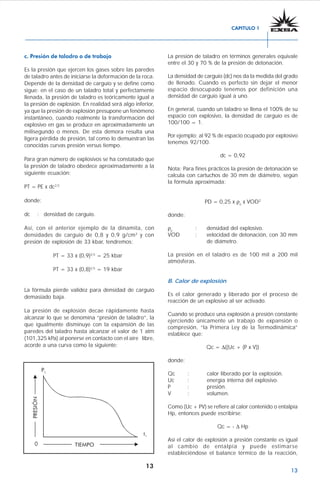 13
c. Presión de taladro o de trabajo
Es la presión que ejercen los gases sobre las paredes
de taladro antes de iniciarse la deformación de la roca.
Depende de la densidad de carguío y se define como
sigue: en el caso de un taladro total y perfectamente
llenada, la presión de taladro es teóricamente igual a
la presión de explosión. En realidad será algo inferior,
ya que la presión de explosión presupone un fenómeno
instantáneo, cuando realmente la transformación del
explosivo en gas se produce en aproximadamente un
milisegundo o menos. De esta demora resulta una
ligera pérdida de presión, tal como lo demuestran las
conocidas curvas presión versus tiempo.
Para gran número de explosivos se ha constatado que
la presión de taladro obedece aproximadamente a la
siguiente ecuación:
PT = PE x dc2,5
donde:
dc : densidad de carguío.
Así, con el anterior ejemplo de la dinamita, con
densidades de carguío de 0,8 y 0,9 g/cm3
y con
presión de explosión de 33 kbar, tendremos:
PT = 33 x (0,9)2,5
= 25 kbar
PT = 33 x (0,8)2,5
= 19 kbar
La fórmula pierde validez para densidad de carguío
demasiado baja.
La presión de explosión decae rápidamente hasta
alcanzar lo que se denomina “presión de taladro”, la
que igualmente disminuye con la expansión de las
paredes del taladro hasta alcanzar el valor de 1 atm
(101,325 kPa) al ponerse en contacto con el aire libre,
acorde a una curva como la siguiente:
La presión de taladro en términos generales equivale
entre el 30 y 70 % de la presión de detonación.
La densidad de carguío (dc) nos da la medida del grado
de llenado. Cuando es perfecto sin dejar el menor
espacio desocupado tenemos por definición una
densidad de carguío igual a uno.
En general, cuando un taladro se llena el 100% de su
espacio con explosivo, la densidad de carguío es de
100/100 = 1.
Por ejemplo: al 92 % de espacio ocupado por explosivo
tenemos 92/100.
dc = 0,92
Nota: Para fines prácticos la presión de detonación se
calcula con cartuchos de 30 mm de diámetro, según
la fórmula aproximada:
PD = 0,25 x ρe
x VOD2
donde:
ρe
: densidad del explosivo.
VOD : velocidad de detonación, con 30 mm
de diámetro.
La presión en el taladro es de 100 mil a 200 mil
atmósferas.
B. Calor de explosión
Es el calor generado y liberado por el proceso de
reacción de un explosivo al ser activado.
Cuando se produce una explosión a presión constante
ejerciendo únicamente un trabajo de expansión o
compresión, “la Primera Ley de la Termodinámica”
establece que:
Qc = Δ((Uc + (P x V))
donde:
Qc : calor liberado por la explosión.
Uc : energía interna del explosivo.
P : presión.
V : volumen.
Como (Uc + PV) se refiere al calor contenido o entalpía
Hp, entonces puede escribirse:
Qc = - Δ Hp
Así el calor de explosión a presión constante es igual
al cambio de entalpía y puede estimarse
estableciéndose el balance térmico de la reacción,
CAPITULO 1
 