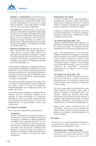 130
- Sensibles o convencionales con filamento Ni-Cr
de 0,035 mm, para uso en trabajos en superficies
o en subterráneo en condiciones normales, como
limitada posibilidad de presencia de cargas
eléctricas extrañas. Se les suele calificar con siglas
como A, UR y otras según el fabricante.
- Insensibles (I) con filamento Ni-Cr de 0,06 mm
para uso en ambientes principalmente subterráneos
con presencia de cargas electrostáticas detectables
(cerca a motores en movimiento, vehículos mineros,
ductos de aire comprimido, trenes eléctricos,
equipos de carguío neumático de ANFO, etc.).
Requieren de un impulso iniciador diez veces mayor
que para los sensibles. Se les identifica como tipo
I-U-VA-ASA-FIDUZ, etc.
- Altamente insensibles (AI) con filamento de 0,6
mm, requieren de una energía equivalente a
1.000 veces la necesaria para activar a un
detonador convencional y se emplean en lugares
con riesgo conocido de tormentas eléctricas, cerca
a líneas de alta tensión, estaciones transmisoras
de radio y otro similares. Se identifican como tipo
AI-HU-SEA-AAA-Polex, etc.
Como ejemplo de diferencia, el impulso máximo de
corriente para un detonador convencional, sin causar
detonación, es de 3 mW.s/Ω, mientras que para uno
insensible de tipo VA es de 100 mW.s/Ω. Igualmente
la carga de corriente más alta permitida sin causar
detonación es de 0,3 A para los convencionales y
1,3 A para los insensibles.
La resistencia total del detonador varía entre 1 Ω a
2,5 Ω para los convencionales según la longitud de
sus cables, contra 3,5 Ω de los insensibles,
independientemente de la longitud del cable y del
número de retardo.
Los convencionales se disparan con explosor dínamo
eléctrico, pero los insensibles requieren de un
explosor de tipo condensador. Un detonador
insensible no puede ser iniciado intencionalmente
con una batería de linterna hasta 4,5 V, pero una
simple pila de 1,5 V sí puede llegar a iniciar a uno
convencional.
• Por tiempo de encendido:
Son de dos tipos: instantáneos y temporizados.
- Instantáneos
En ellos el estallido de la carga secundaria es
simultáneo con el pase del impulso eléctrico por
la resistencia. Realmente, el tiempo nominal de
encendido en los convencionales de N° 0 es de
± 1a 3 ms, y de menos de 1 ms en los sísmicos.
Normalmente se usan para disparos individuales
de plastas, tiros de precorte, voladuras para
desplome, inicio de rondas de arranque en
frontones, encendido de cordón detonante y otros
donde no se requiera secuencia de salida
escalonada.
- Temporizados o de retardo
En éstos el estallido de la carga secundaria es
independiente y posterior al paso del impulso
eléctrico por la resistencia de puente, en razón al
tiempo en segundos o fracciones de segundo que
tarda en quemarse el elemento de retardo.
Se aplican en voladuras que requieren secuencias
de salida programadas, en tunelería, banqueo,
voladuras de producción, demoliciones y otras.
Se fabrican de dos clases:
*De retardo largo (long delay - LD)
También denominados de medio segundo, con
período de demora de 500 ms entre dos números
de retardo consecutivo. Se presentan en series
usualmente de 10 a 25 números, partiendo del cero.
Estas series proporcionan el incremento de
tiempos necesario para conseguir un encendido
rotacional positivo que facilite el movimiento de
la roca conforme avanza la voladura. Estos
retardos largos son adecuados para iniciación
en voladuras donde se requiere un cierto tiempo
de intervalo entre las cargas, como es el caso de
frontones de desarrollo, chimeneas,
profundización de piques y otros trabajos
subterráneos.
*De retardo corto (short delay - SD)
Con períodos de demora menores de 100 ms
entre dos números de retardo consecutivos
(usualmente entre 10 a 40 ms), por lo que se les
conoce también como retardos de milisegundo
o microretardos.
Han sido desarrollados preferentemente para
iniciar voladuras en canteras, obras viales y
minería de superficie a tajo abierto donde, con
estrechos tiempos de intervalo entre carga,
disminuyen la interferencia entre taladros y
producen mejor fragmentación in situ, con menor
vibración consecuente. Se presentan en series
usualmentecon15a35números,partiendodelcero.
Ambos tipos suelen combinarse pero no
intercalarse, como ocurre en la voladura de
túneles donde se emplea microretardos para los
taladros de arranque y retardos largos para el
resto del frontón.
• Por empleo:
De acuerdo a su campo de aplicación pueden ser:
convencionales, para voladuras en general y
eséciales para usos específicos, como:
- Detonadores para voladuras bajo agua
Cuyas principales características son su elevada
resistencia a presión hidrostática y alta
impermeabilidad. Aunque aún no se han
CAPÍTULO 8
 