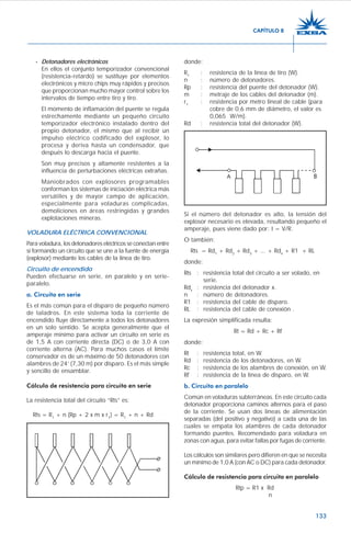 133
- Detonadores electrónicos
En ellos el conjunto temporizador convencional
(resistencia-retardo) se sustituye por elementos
electrónicos y micro chips muy rápidos y precisos
que proporcionan mucho mayor control sobre los
intervalos de tiempo entre tiro y tiro.
El momento de inflamación del puente se regula
estrechamente mediante un pequeño circuito
temporizador electrónico instalado dentro del
propio detonador, el mismo que al recibir un
impulso eléctrico codificado del explosor, lo
procesa y deriva hasta un condensador, que
después lo descarga hacia el puente.
Son muy precisos y altamente resistentes a la
influencia de perturbaciones eléctricas extrañas.
Maniobrados con explosores programables
conforman los sistemas de iniciación eléctrica más
versátiles y de mayor campo de aplicación,
especialmente para voladuras complicadas,
demoliciones en áreas restringidas y grandes
explotaciones mineras.
VOLADURA ELÉCTRICA CONVENCIONAL
Para voladura, los detonadores eléctricos se conectan entre
sí formando un circuito que se une a la fuente de energía
(explosor) mediante los cables de la línea de tiro.
Circuito de encendido
Pueden efectuarse en serie, en paralelo y en serie-
paralelo.
a. Circuito en serie
Es el más común para el disparo de pequeño número
de taladros. En este sistema toda la corriente de
encendido fluye directamente a todos los detonadores
en un solo sentido. Se acepta generalmente que el
amperaje mínimo para activar un circuito en serie es
de 1,5 A con corriente directa (DC) o de 3,0 A con
corriente alterna (AC). Para muchos casos el límite
conservador es de un máximo de 50 detonadores con
alambres de 24’ (7,30 m) por disparo. Es el más simple
y sencillo de ensamblar.
Cálculo de resistencia para circuito en serie
La resistencia total del circuito “Rts” es:
Rts = R1
+ n (Rp + 2 x m x r1
) = R1
+ n + Rd
donde:
R1
: resistencia de la línea de tiro (W).
n : número de detonadores.
Rp : resistencia del puente del detonador (W).
m : metraje de los cables del detonador (m).
r1
: resistencia por metro lineal de cable (para
cobre de 0,6 mm de diámetro, el valor es
0,065 W/m).
Rd : resistencia total del detonador (W).
Si el número del detonador es alto, la tensión del
explosor necesario es elevada, resultando pequeño el
amperaje, pues viene dado por: I = V/R.
O también:
Rts = Rd1
+ Rd2
+ Rd3
+ ... + Rdn
+ R1 + RL
donde:
Rts : resistencia total del circuito a ser volado, en
serie.
Rdx
: resistencia del detonador x.
n : número de detonadores.
R1 : resistencia del cable de disparo.
RL : resistencia del cable de conexión .
La expresión simplificada resulta:
Rt = Rd + Rc + Rf
donde:
Rt : resistencia total, en W.
Rd : resistencia de los detonadores, en W.
Rc : resistencia de los alambres de conexión, en W.
Rf : resistencia de la línea de disparo, en W.
b. Circuito en paralelo
Común en voladuras subterráneas. En este circuito cada
detonador proporciona caminos alternos para el paso
de la corriente. Se usan dos líneas de alimentación
separadas (del positivo y negativo) a cada una de las
cuales se empata los alambres de cada detonador
formando puentes. Recomendado para voladura en
zonas con agua, para evitar fallas por fugas de corriente.
Los cálculos son similares pero difieren en que se necesita
un mínimo de 1,0 A (con AC o DC) para cada detonador.
Cálculo de resistencia para circuito en paralelo
Rtp = R1 x Rd
n
CAPÍTULO 8
 