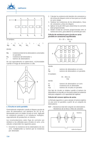 134
O también:
1 = 1 + 1 + 1 + ... + 1
Rtp Rd1
Rd2
Rd3
Rdn
donde:
Rtp : resistencia total de los detonadores conectados
en paralelo.
Rdx
: resistencia del detonador x.
n : número de detonadores.
De uso especialmente en subterráneo, recomendable
cuando el riesgo de derivaciones es alto.
c. Circuito en serie-paralelo
Generalmente empleado cuando el disparo excede de
unos 40 detonadores con alambres de 20’ (6 m),
demasiados para un simple circuito en serie. Aplicado
en voladuras grandes y en voladuras múltiples,
especialmente de producción en minería.
Las recomendaciones sobre flujo de corriente son
similares a las utilizadas para circuitos en serie, y los
cálculos comprenden los siguientes pasos:
1. Encontrar la resistencia de los detonadores de una
serie, multiplicando su número por la resistencia
por detonador.
2. Calcular la resistencia del alambre de conexiones y
de la línea de disparo como se hace para un circuito
en serie simple.
3. Totalizar las resistencias de los detonadores, línea
de conexiones y línea de disparo.
4. Aplicar la ley de Ohm para determinar la corriente
total proporcionada.
5. Dividir el total de corriente proporcionada entre el
número de series, para obtener la corriente por serie.
Cálculo de resistencia para circuito en serie-
paralelo en conexiones equilibradas
Rt = R1 + Rd x ns
np
donde:
ns : número de detonadores en serie.
Np : número de detonadores en paralelo.
O también:
Rt = Rd x ns
ncp
donde:
ns : número de detonadores en serie.
Rd : resistencia de un detonador.
ncp : número de circuitos en paralelo.
Este tipo de circuito se emplea cuando el número de
detonadoresesmuyaltoyesnecesarioreducirlaresistencia
total para adaptarse a la capacidad del explosor.
Cálculo del número óptimo de series
La fórmula siguiente es para calcular el número óptimo
en una serie en paralelo a partir de un conjunto de
detonadores:
NSP = Resistencia total del conjunto de detonadores
Resistencia de la línea e hilos de conexión
CAPÍTULO 8
 