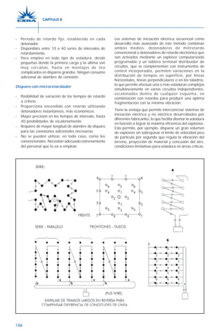136
- Período de retardo fijo, establecido en cada
detonador.
- Disponibles entre 10 a 40 series de intervalos de
retardamiento.
- Para empleo en todo tipo de voladura; desde
pequeñas donde la primera carga y la última son
muy cercanas, hasta en montajes de tiro
complicados en disparos grandes. Ningún consumo
adicional de alambre de conexión.
Disparo con microretardador
- Posibilidad de variación de los tiempos de retardo
a criterio.
- Proporciona encendido con retardo utilizando
detonadores instantáneos, más económicos.
- Mayor precisión en los tiempos de intervalo, hasta
40 posibilidades de escalonamiento.
- Requiere de mayor longitud de alambre de disparo
para las conexiones adicionales necesarias.
- No se pueden utilizar, en todo caso, como los
convencionales. Necesitan adecuado entrenamiento
del personal que lo va a emplear.
Los sistemas de iniciación eléctrica secuencial como
desarrollo más avanzado de este método combinan
ambos medios: detonadores de miliretardo
convencional o detonadores de retardo electrónico que
son activados mediante un explosor computarizado
programable y un tablero terminal distribuidor de
circuitos, que se complementan con instrumentos de
control incorporados, permiten variaciones en la
distribución de tiempos en superficie, por líneas
horizontales, líneas perpendiculares o en los taladros,
lo que permite efectuar una o más voladuras complejas
simultáneamente en varios circuitos independientes,
escalonados dentro de cualquier esquema, en
combinación con retardos para producir una óptima
fragmentación con la mínima vibración.
Tiene la ventaja que permite interconectar sistemas de
iniciación eléctrica y no eléctrica desarrollados por
diferentes fabricantes, lo que facilita diseñar la voladura
en función a lograr la máxima eficiencia del explosivo.
Esto permite, por ejemplo, disparar un gran volumen
de explosivo sin sobrepasar el límite de velocidad pico
de partícula por segundo que regula la vibración del
terreno, proyección de material y concusión del aire,
condiciones limitativas para voladura en áreas críticas.
CAPÍTULO 8
 