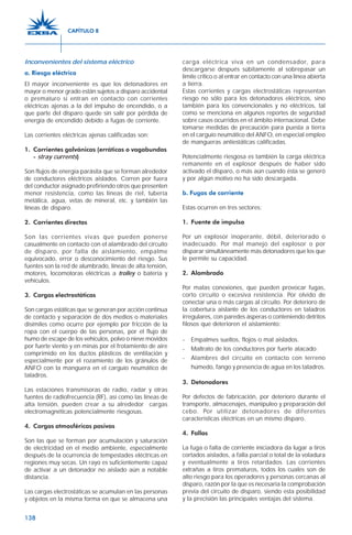 138
Inconvenientes del sistema eléctrico
a. Riesgo eléctrico
El mayor inconveniente es que los detonadores en
mayor o menor grado están sujetos a disparo accidental
o prematuro si entran en contacto con corrientes
eléctricas ajenas a la del impulso de encendido, o a
que parte del disparo quede sin salir por pérdida de
energía de encendido debido a fugas de corriente.
Las corrientes eléctricas ajenas calificadas son:
1. Corrientes galvánicas (erráticas o vagabundas
- stray currents)
Son flujos de energía parásita que se forman alrededor
de conductores eléctricos aislados. Corren por fuera
del conductor asignado prefiriendo otros que presenten
menor resistencia, como las líneas de riel, tubería
metálica, agua, vetas de mineral, etc. y también las
líneas de disparo.
2. Corrientes directas
Son las corrientes vivas que pueden ponerse
casualmente en contacto con el alambrado del circuito
de disparo, por falla de aislamiento, empalme
equivocado, error o desconocimiento del riesgo. Sus
fuentes son la red de alumbrado, líneas de alta tensión,
motores, locomotoras eléctricas a trolley o batería y
vehículos.
3. Cargas electrostáticas
Son cargas estáticas que se generan por acción continua
de contacto y separación de dos medios o materiales
disímiles como ocurre por ejemplo por fricción de la
ropa con el cuerpo de las personas, por el flujo de
humo de escape de los vehículos, polvo o nieve movidos
por fuerte viento y en minas por el frotamiento de aire
comprimido en los ductos plásticos de ventilación y
especialmente por el rozamiento de los gránulos de
ANFO con la manguera en el carguío neumático de
taladros.
Las estaciones transmisoras de radio, radar y otras
fuentes de radiofrecuencia (RF), así como las líneas de
alta tensión, pueden crear a su alrededor cargas
electromagnéticas potencialmente riesgosas.
4. Cargas atmosféricas pasivas
Son las que se forman por acumulación y saturación
de electricidad en el medio ambiente, especialmente
después de la ocurrencia de tempestades eléctricas en
regiones muy secas. Un rayo es suficientemente capaz
de activar a un detonador no aislado aún a notable
distancia.
Las cargas electrostáticas se acumulan en las personas
y objetos en la misma forma en que se almacena una
carga eléctrica viva en un condensador, para
descargarse después súbitamente al sobrepasar un
límite crítico o al entrar en contacto con una línea abierta
a tierra.
Estas corrientes y cargas electrostáticas representan
riesgo no sólo para los detonadores eléctricos, sino
también para los convencionales y no eléctricos, tal
como se menciona en algunos reportes de seguridad
sobre casos ocurridos en el ámbito internacional. Debe
tomarse medidas de precaución para puesta a tierra
en el carguío neumático del ANFO, en especial empleo
de mangueras antiestáticas calificadas.
Potencialmente riesgosa es también la carga eléctrica
remanente en el explosor después de haber sido
activado el disparo, o más aún cuando ésta se generó
y por algún motivo no ha sido descargada.
b. Fugas de corriente
Estas ocurren en tres sectores:
1. Fuente de impulso
Por un explosor inoperante, débil, deteriorado o
inadecuado. Por mal manejo del explosor o por
disparar simultáneamente más detonadores que los que
le permite su capacidad.
2. Alambrado
Por malas conexiones, que pueden provocar fugas,
corto circuito o excesiva resistencia. Por olvido de
conectar una o más cargas al circuito. Por deterioro de
la cobertura aislante de los conductores en taladros
irregulares, con paredes ásperas o conteniendo detritos
filosos que deterioren el aislamiento:
- Empalmes sueltos, flojos o mal aislados.
- Maltrato de los conductores por fuerte atacado.
- Alambres del circuito en contacto con terreno
húmedo, fango y presencia de agua en los taladros.
3. Detonadores
Por defectos de fabricación, por deterioro durante el
transporte, almacenajes, manipuleo y preparación del
cebo. Por utilizar detonadores de diferentes
características eléctricas en un mismo disparo.
4. Fallas
La fuga o falta de corriente iniciadora da lugar a tiros
cortados aislados, a falla parcial o total de la voladura
y eventualmente a tiros retardados. Las corrientes
extrañas a tiros prematuros, todos los cuales son de
alto riesgo para los operadores y personas cercanas al
disparo, razón por la que es necesaria la comprobación
previa del circuito de disparo, siendo esta posibilidad
y la precisión las principales ventajas del sistema.
CAPÍTULO 8
 