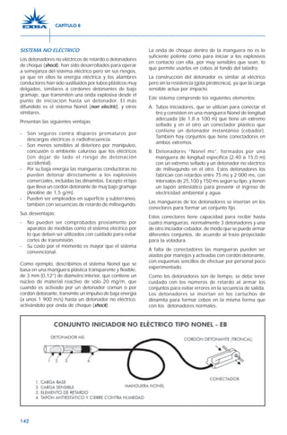 142
SISTEMA NO ELÉCTRICO
Los detonadores no eléctricos de retardo o detonadores
de choque (shock), han sido desarrollados para operar
a semejanza del sistema eléctrico pero sin sus riesgos,
ya que en ellos la energía eléctrica y los alambres
conductores han sido sustituidos por tubos plásticos muy
delgados, similares a cordones detonantes de bajo
gramaje, que transmiten una onda explosiva desde el
punto de iniciación hasta un detonador. El más
difundido es el sistema Nonel (non electric), y otros
similares.
Presentan las siguientes ventajas:
- Son seguros contra disparos prematuros por
descargas eléctricas o radiofrecuencia.
- Son menos sensibles al deterioro por manipuleo,
concusión o ambiente caluroso que los eléctricos
(sin dejar de lado el riesgo de detonación
accidental).
- Por su baja energía las mangueras conductoras no
pueden detonar directamente a los explosivos
comerciales, incluidas las dinamitas. Excepto el tipo
que lleva un cordón detonante de muy bajo gramaje
(Anoline de 1,5 g/m).
- Pueden ser empleados en superficie y subterráneo,
también con secuencias de retardo de milisegundo.
Sus desventajas:
- No pueden ser comprobados previamente por
aparatos de medidas como el sistema eléctrico por
lo que deben ser utilizados con cuidado para evitar
cortes de transmisión.
- Su costo por el momento es mayor que el sistema
convencional.
Como ejemplo, describimos el sistema Nonel que se
basa en una manguera plástica transparente y flexible,
de 3 mm (0,12”) de diámetro interior, que contiene un
núcleo de material reactivo de sólo 20 mg/m, que
cuando es activado por un detonador común o por
cordón detonante, transmite un impulso de baja energía
(a unos 1 900 m/s) hasta un detonador no eléctrico,
activándolo por onda de choque (shock).
La onda de choque dentro de la manguera no es lo
suficiente potente como para iniciar a los explosivos
en contacto con ella, por muy sensibles que sean, lo
que permite usarlos en cebos al fondo del taladro.
La construcción del detonador es similar al eléctrico
pero sin la resistencia (gota pirotécnica), ya que la carga
sensible actúa por impacto.
Este sistema comprende los siguientes elementos:
A. Tubos iniciadores, que se utilizan para conectar el
tiro y consisten en una manguera Nonel de longitud
adecuada (de 1,8 a 100 m) que tiene un extremo
sellado y en el otro un conectador plástico que
contiene un detonador instantáneo (cebador).
También hay conjuntos que tiene conectadores en
ambos extremos.
B. Detonadores “Nonel ms”, formados por una
manguera de longitud específica (2,40 a 15,0 m)
con un extremo sellado y un detonador no eléctrico
de milisegundo en el otro. Estos detonadores los
fabrican con retardos entre 75 ms y 2 000 ms, con
intervalos de 25,100 y 150 ms según su tipo, y tienen
un tapón antiestático para prevenir el ingreso de
electricidad ambiental y agua.
Las mangueras de los detonadores se insertan en los
conectores para formar un conjunto fijo.
Estos conectores tiene capacidad para recibir hasta
cuatro mangueras, normalmente 3 detonadores y una
de otro iniciador-cebador, de modo que se puede armar
diferentes conjuntos, de acuerdo al trazo proyectado
para la voladura.
A falta de conectadores las mangueras pueden ser
atadas por manojos y activadas con cordón detonante,
con esquemas sencillos de efectuar por personal poco
experimentado.
Como los detonadores son de tiempo, se debe tener
cuidado con los números de retardo al armar los
conjuntos para evitar errores en la secuencia de salida.
Los detonadores se insertan en los cartuchos de
dinamita para formar cebos en la misma forma que
con los detonadores normales.
CAPÍTULO 8
 