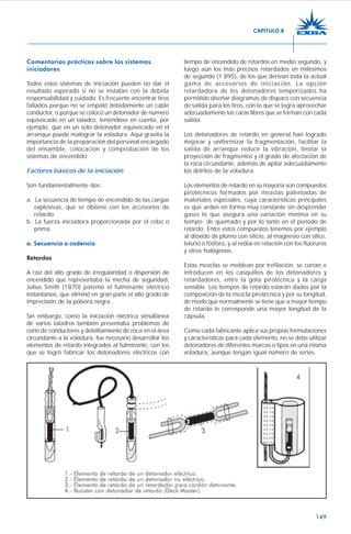 149
Comentarios prácticos sobre los sistemas
iniciadores
Todos estos sistemas de iniciación pueden no dar el
resultado esperado si no se instalan con la debida
responsabilidad y cuidado. Es frecuente encontrar tiros
fallados porque no se empató debidamente un cable
conductor, o porque se colocó un detonador de número
equivocado en un taladro, teniéndose en cuenta, por
ejemplo, que en un solo detonador equivocado en el
arranque puede malograr la voladura. Aquí gravita la
importancia de la preparación del personal encargado
del ensamble, colocación y comprobación de los
sistemas de encendido.
Factores básicos de la iniciación
Son fundamentalmente dos:
a. La secuencia de tiempo de encendido de las cargas
explosivas, que se obtiene con los accesorios de
retardo.
b. La fuerza iniciadora proporcionada por el cebo o
prima.
a. Secuencia o cadencia
Retardos
A raíz del alto grado de irregularidad o dispersión de
encendido que representaba la mecha de seguridad,
Julius Smith (1870) patentó el fulminante eléctrico
instantáneo, que eliminó en gran parte el alto grado de
imprecisión de la pólvora negra.
Sin embargo, como la iniciación eléctrica simultánea
de varios taladros también presentaba problemas de
corte de conductores y debilitamiento de roca en el área
circundante a la voladura, fue necesario desarrollar los
elementos de retardo integrados al fulminante, con los
que se logró fabricar los detonadores eléctricos con
tiempo de encendido de retardos en medio segundo, y
luego aún los más precisos retardados en milésimos
de segundo (1 895), de los que derivan toda la actual
gama de accesorios de iniciación. La opción
retardadora de los detonadores temporizados ha
permitido diseñar diagramas de disparo con secuencia
de salida para los tiros, con lo que se logra aprovechar
adecuadamente las caras libres que se forman con cada
salida.
Los detonadores de retardo en general han logrado
mejorar y uniformizar la fragmentación, facilitar la
salida de arranque reducir la vibración, limitar la
proyección de fragmentos y el grado de afectación de
la roca circundante, además de apilar adecuadamente
los detritos de la voladura.
Los elementos de retardo en su mayoría son compuestos
pirotécnicos formados por mezclas patentadas de
materiales especiales, cuya características principales
es que arden en forma muy constante sin desprender
gases lo que asegura una variación mínima en su
tiempo de quemado y por lo tanto en el período de
retardo. Entre estos compuestos tenemos por ejemplo
al dióxido de plomo con silicio, al magnesio con sílice,
telurio o fósforo, y al redox en relación con los fluoruros
y otros halógenos.
Estas mezclas se moldean por trefilación, se cortan e
introducen en los casquillos de los detonadores y
retardadores, entre la gota pirotécnica y la carga
sensible. Los tiempos de retardo estarán dados por la
composición de la mezcla pirotécnica y por su longitud,
de modo que normalmente se tiene que a mayor tiempo
de retardo le corresponde una mayor longitud de la
cápsula.
Como cada fabricante aplica sus propias formulaciones
y características para cada elemento, no se debe utilizar
detonadores de diferentes marcas o tipos en una misma
voladura, aunque tengan igual número de series.
CAPÍTULO 8
 