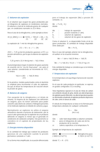 15
C. Volúmen de explosión
Es el volumen que ocupan los gases producidos por
un kilogramo de explosivo en condiciones normales.
El volumen o mol de la molécula-gramo de cualquier
gas, en condiciones normales es 22,4 litros.
Para el caso de la nitroglicerina, como ejemplo se tiene:
4C3
H5
3(NO3
) 12CO2
+ 10H2
O + 6N2
+ O2
(1) (2) (3) (4)
La explosión de 1 mol de nitroglicerina genera:
(12 + 10 + 6 + 1 = 29)
29/4 = 7,25 g-mol de productos gaseosos a 0°C y a
presión atmosférica, por lo que el volumen de explosión
será:
7,25 g-mol x 22,4 litro/g-mol = 162,4 litros
A una temperatura mayor el volumen de gases aumenta
de acuerdo con la “Ley de Gay-Lussac”; así, para el
caso anterior, considerando un incremento de 15°C,
se tendrá.
162,4 x 283 = 168,35 litros
273
En la práctica, metales pulverizados como el aluminio
se emplean para incrementar el calor de explosión,
los que al elevar las temperaturas de reacción elevan
la presión de gases.
D. Balance de oxígeno
Con excepción de la nitroglicerina y el nitrato de
amonio, la mayoría de los explosivos son deficientes
en oxigeno, pues no tienen suficiente para poder
convertir cada átomo de carbono e hidrógeno presentes
en la molécula explosiva en dióxido de carbono y agua.
Normalmente un explosivo no utiliza el oxígeno
atmosférico durante el proceso de detonación, por lo
cual el calor generado por la explosión de un producto
deficiente en oxígeno es menor que el generado en
condiciones de oxidación completa. Este parámetro se
considera en el capítulo de propiedades de los
explosivos.
E. Energía mínima disponible
Es la cantidad de trabajo que realizan los productos
gaseosos de una explosión cuando la presión
permanece constante a 1 atm.
En su forma más simplificada, la ecuación diferenciada
para el trabajo de expansión (We) a presión (P)
constante, es:
We = P x (V2
- V1
)
donde:
We : trabajo de expansión.
P : presión resistente (1 atm).
V1
: volumen de explosivo.
V2
: volumen de los gases de explosión.
Como el volumen V1
es despreciable frente al de los
gases producidos, la cantidad de trabajo disponible
viene dada por:
We = P x V2
Para el caso del ejemplo anterior de la nitroglicerina,
al sustituir en la ecuación tenemos:
We = 1 atm x 168,35 litros = 168,35
We = 1 x 168,35 x 10,23 = 1 722,21 kg x m
Esta cantidad de trabajo se considera que es la mínima
energía disponible.
F. Temperatura de explosión
Es la temperatura a la que llega el proceso de reacción
explosiva.
En el caso de cada producto en particular, se expresa
en grados centígrados (°C) o kcal/kg.
Tiene importancia especial en el caso de minas de carbón
con ambiente elevado de grisú, donde una alta temperatura
deexplosiónpuedeinflamarlo.Lasaltastemperaturaspueden
serdisminuidasañadiendoalexplosivoproductosdepresores
de calor, como el cloruro de sodio.
El cálculo de temperaturas se basa en la fórmula para
temperatura absoluta de cualquier combustión:
Te = Qkv
(mc x ce)
donde:
Qkv : calor total desprendido a volumen constante.
mc : peso en kilogramos de cada uno de los
productos de la reacción.
ce : calores específicos a la temperatura Te.
Ejemplo de temperaturas de explosión:
ANFO Nitroglicerina pura
2 800 K (2 527°C) 4 700 K (4 427°C)
donde °C = K – 273.
CAPÍTULO 1
 