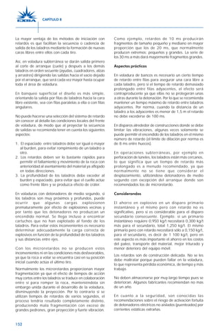 152
La mayor ventaja de los métodos de iniciación con
retardos es que facilitan la secuencia o cadencia de
salida de los taladros mediante la formación de nuevas
caras libres entre ellos con cada tiro.
Así, en voladura subterránea se darán salida primero
al corte de arranque (cuele) y después a los demás
taladros en orden secuente (ayudas, cuadradores, alzas
y arrastres) dirigiendo las salidas hacia el vacío dejado
por el arranque, que será cada vez mayor hasta ocupar
toda el área de voladura.
En banqueo superficial el diseño es más simple,
orientando la salida por filas de taladros hacia la cara
libre existente, sea con filas paralelas a ella o con filas
angulares.
No puede hacerse una selección del sistema de retardo
sin conocer al detalle las condiciones locales del frente
de voladura, de modo que al proyectar la secuencia
de salidas se recomienda tener en cuenta los siguientes
aspectos:
1. El espaciado entre taladros debe ser igual o mayor
al burden, para evitar rompimiento de un taladro a
otro.
2. Los retardos deben ser lo bastante rápidos para
permitir el fallamiento y movimiento de la roca con
anterioridad al asentamiento del material ya aflojado
en todas direcciones.
3. La profundidad de los taladros debe exceder al
burden y espaciado, para evitar que el cuello actúe
como frente libre y se produzca efecto de cráter.
En voladuras con detonadores de medio segundo, si
los taladros son muy próximos y profundos, puede
ocurrir que algunas cargas explosionen
prematuramente por efecto de explosiones vecinas y
por tanto que los detonadores no produzcan un
encendido normal. Se llega incluso a encontrar
cartuchos que no han explotado al fondo de los
taladros. Para evitar estos inconvenientes es necesario
determinar adecuadamente la carga correcta de
explosivos en función de la profundidad de los taladros
y sus distancias entre ejes.
Con los microretardos no se producen estos
inconvenientes ni en las condiciones más desfavorables,
ya que la roca a volar se encuentra casi en su posición
inicial cuando actúa el último tiro.
Normalmente los microretardos proporcionan mayor
fragmentación ya que el efecto de tiempos de acción
muy cortos entre los taladros se traduce en colaboración
entre sí para romper la roca, manteniéndola sin
embargo unida durante el desarrollo de la voladura,
disminuyendo la proyección. Por lo contrario si se
utilizan tiempos de retardos de varios segundos, el
proceso tendría resultado completamente distinto,
produciendo mala fragmentación con exceso de
grandes pedrones, gran proyección y fuerte vibración.
Como ejemplo, retardos de 10 ms producirán
fragmentos de tamaño pequeño y mediano en mayor
proporción que los de 20 ms, que normalmente
producen extremos: pequeños y grandes. La serie de
los 30 ms a más dará mayormente fragmentos grandes.
Aspectos prácticos
En voladura de bancos es necesario un cierto tiempo
de retardo entre filas para asegurar una cara libre a
cada taladro, pero si el tiempo de retardo demasiado
prolongado entre filas adyacentes, el efecto será
contraproducente ya que ellas no se protegerán unas
a otras durante la detonación. Por lo que se recomienda
mantener un tiempo máximo de retardo entre taladros
adyacentes. Por norma, cuando la distancia de un
taladro a los adyacentes es menor de 1,5 m el retardo
no debe excederse de 100 ms.
En disparos alrededor de construcciones donde se debe
limitar las vibraciones, algunas veces solamente se
puede permitir el encendido de los taladros en el mismo
número de retardo (el límite de dilación por norma es
de 8 ms entre huecos).
En operaciones subterráneas, por ejemplo en
perforación de túneles, los taladros están más cercanos,
lo que significa que un tiempo de retardo más
prolongado es a menudo recomendado, ya que
normalmente no se tiene que considerar el
desplazamiento, utilizándose detonadores de medio
segundo con excepción del arranque donde son
recomendados los de microretardo.
Considerandos
El ahorro en explosivo en un disparo primario
instantáneo y el mismo pero con retardo no es
significativo, pero si es considerable para el disparo
secundario consecuente. Ejemplo: si un primario
instantáneo requiere 0,950 kg/t necesitará 0,300 kg/t
más para el secundario, total 1,250 kg/t. El mismo
primario pero con retardo necesitará sólo a 0,150 kg/t,
para el secundario, es decir de 1 100 kg/t, pero en
este aspecto es más importante el ahorro en los costos
del paleo, transporte del material, mejor triturado y
menor deterioro del equipo móvil.
Los retardos son de construcción delicada. No se les
debe maltratar porque pueden fallar en la voladura,
lo que representa pérdida económica, de tiempo y más
trabajo.
No deben almacenarse por muy largo tiempo pues se
deterioran. Algunos fabricantes recomiendan no más
de un año.
En cuanto a la seguridad, son conocidas las
recomendaciones sobre el riesgo de activación fortuita
de detonadores eléctricos no aislados (puenteados) por
corrientes estáticas extrañas.
CAPÍTULO 8
 