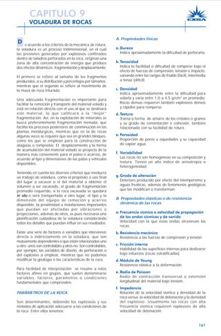 161
VOLADURA DE ROCAS
A. Propiedades físicas
a. Dureza
Indica aproximadamente la dificultad de perforarla.
b.Tenacidad
Indica la facilidad o dificultad de romperse bajo el
efecto de fuerzas de compresión, tensión e impacto,
variando entre los rangos de friable (fácil), intermedia
a tenaz (difícil).
c. Densidad
Indica aproximadamente entre la dificultad para
volarla y varía entre 1,0 a 4,5 g/cm3
en promedio.
Rocas densas requieren también explosivos densos
y rápidos para romperse.
d.Textura
Trama o forma de amarre de los cristales o granos
y su grado de cementación o cohesión, también
relacionada con su facilidad de rotura.
e. Porosidad
Proporción de poros u oquedades y su capacidad
de captar agua.
f. Variabilidad
Las rocas no son homogéneas en su composición y
textura. Tienen un alto índice de anisotropía o
heterogeneidad.
g. Grado de alteración
Deterioro producido por efecto del intemperismo y
aguas freáticas, además de fenómenos geológicos
que las modifican o transforman.
B. Propiedades elásticas o de resistencia
dinámica de las rocas
a. Frecuencia sísmica o velocidad de propagación
de las ondas sísmicas y de sonido
Velocidad con la que estas ondas atraviesan las
rocas.
b.Resistencia mecánica
Resistencia a las fuerzas de compresión y tensión.
c. Fricción interna
Habilidad de las superficies internas para deslizarse
bajo esfuerzos (rocas estratificadas).
d.Módulo de Young
Resistencia elástica a la deformación.
e. Radio de Poisson
Radio de contracción transversal o extensión
longitudinal del material bajo tensión.
f. Impedancia
Relación de la velocidad sísmica y densidad de la
roca versus la velocidad de detonación y la densidad
del explosivo. Usualmente las rocas con alta
frecuencia sísmica requieren explosivos de alta
velocidad de detonación.
CAPITULO 9
D e acuerdo a los criterios de la mecánica de rotura,
la voladura es un proceso tridimensional, en el cual
las presiones generadas por explosivos confinados
dentro de taladros perforados en la roca, originan una
zona de alta concentración de energía que produce
dos efectos dinámicos: fragmentación y desplazamiento.
El primero se refiere al tamaño de los fragmentos
producidos, a su distribución y porcentajes por tamaños,
mientras que el segundo se refiere al movimiento de
la masa de roca triturada.
Una adecuada fragmentación es importante para
facilitar la remoción y transporte del material volado y
está en relación directa con el uso al que se destinará
este material, lo que calificará a la “mejor”
fragmentación. Así, en la explotación de minerales se
busca preferentemente fragmentación menuda, que
facilita los procesos posteriores de conminución en las
plantas metalúrgicas, mientras que en la de rocas
algunas veces se requiere que sea en grandes bloques,
como los que se emplean para la construcción de
ataguías o rompeolas. El desplazamiento y la forma
de acumulación del material volado se proyecta de la
manera más conveniente para el paleo o acarreo, de
acuerdo al tipo y dimensiones de las palas y vehículos
disponibles.
Teniendo en cuenta los diversos criterios que involucra
un trabajo de voladura, como el propósito o uso final
del lugar a excavar o el del material a obtener el
volumen a ser excavado, el grado de fragmentación
promedio requerido, si la roca excavada se quedará
in situ o será transportada a otro lugar, el tipo y la
dimensión del equipo de remoción y acarreo
disponible, la proximidad a instalaciones importantes
que puedan ser afectadas por vibraciones o
proyecciones, además de otros, es pues necesaria una
planificación cuidadosa de la voladura considerando
todos los detalles que puedan influir en sus resultados.
Existe una serie de factores o variables que intervienen
directa o indirectamente en la voladura, que son
mutuamente dependientes o que están relacionados uno
u otro; unos son controlables y otros no. Son controlables,
por ejemplo, las variables de diseño, de perforación o
del explosivo a emplear, mientras que no podemos
modificar la geología o las características de la roca.
Para facilidad de interpretación se resume a estos
factores afines en grupos, que suelen denominarse
variables, factores, parámetros o condiciones
fundamentales que comprenden:
PARÁMETROS DE LA ROCA
Son determinantes, debiendo los explosivos y sus
métodos de aplicación adecuarse a las condiciones de
la roca. Entre ellos tenemos:
 