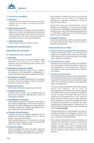 162
C. Condiciones geológicas
a. Estructura
Es la forma de presentación de las rocas y está en
relación con su origen o formación (macizos,
estratos, etc.).
b. Grado de fisuramiento
Indica la intensidad y amplitud del fracturamiento
natural de las rocas. Son importantes la orientación
(rumbo y buzamiento) de los sistemas de fisuras y
el espaciamiento entre ellos, así como la apertura
y los tipos de relleno en las discontinuidades.
c. Presencia de agua
Define incluso el tipo de explosivo a usar.
PARÁMETROS CONTROLABLES
PARÁMETROS DEL EXPLOSIVO
A. Propiedades físico- químicas
a. Densidad
Peso específico en g/cm3
(a mayor densidad, mayor
potencia), varía entre 0,7 a 1,6 g/cm3
. Todo
explosivo tiene una densidad crítica encima de la
cual ya no detona.
b. Velocidad de detonación (VOD)
Velocidad de la onda de choque, en m/s, califica a
los explosivos como detonantes y deflagrantes; a
mayor velocidad mayor poder rompedor o brisance.
c. Transmisión o simpatía
Transmisión de la onda de detonación en la columna
de carga. Una buena simpatía asegura la explosión
total de la columna de carga.
d. Resistencia al agua
Varía desde nula hasta excelente (varias horas).
e. Energía del explosivo
Se puede dar en cal/g ó J/g. Calculada sobre la
base de su formulación, aplicable para estimar su
capacidad de trabajo.
f. Sensibilidad a la iniciación
Cada explosivo requiere un iniciador o cebo mínimo
para iniciarse (usualmente se tiene como referencia al
detonador N° 8 para calificarlos como altos explosivos
(sensibles) y agentes de voladura (insensibles), por lo
que requieren un cebo más potente).
g. Volumen normal de gases
Cantidad de gases en conjunto generados por la
detonación de 1 kg de explosivo a 0°C y 1 atm de
presión, expresado en litros/kg.
Indica aproximadamente la “cantidad de energía
disponible” para el trabajo a efectuar y generalmente
varía entre 600 y 1 000 litros/kg.
h. Presión de taladro
Fuerza de empuje que ejercen los gases sobre las
paredes del taladro. Se expresa en kg/cm2
, en kilobares
(kbar) o en Megapascales (MPa) en el sistema SI.
Para evaluarla se aplican las mismas ecuaciones de
estado como las que valen en el estado de
detonación y explosión, tomando en cuenta la
variación del volumen.
Esta presión varía con el confinamiento. Así, un
explosivo con densidad 1,25 y g/cm3
una presión
de explosión de 3 500 MPa en taladro lleno al 100%,
cuando se llena sólo al 90% llega aproximadamente
a 2 600 MPa y cuando sólo se llena al 80% bajará
hasta cerca de 1 900 MPa.
i. Categoría de humos
Factor de seguridad que califica su toxicidad (todos
los explosivos generan gases de CO y NO en
diferentes proporciones).
CONDICIONES DE LA CARGA
A. Diámetro de la carga(diámetro del taladro)
Influye directamente sobre el rendimiento del
explosivo y la amplitud de la malla de perforación.
Todo explosivo tiene un diámetro crítico; por debajo
de ese diámetro no detonan.
B. Geometría de la carga
Relación entre el largo de la carga con su diámetro
y el punto donde es iniciada. Se refleja en el proceso
de rompimiento y en la formación de “zonas de
fracturación” en las cargas cilíndricas de los taladros
de voladura.
C. Grado de acoplamiento
Radio del diámetro de carga al diámetro del taladro.
El acoplamiento físico entre la carga explosiva y la
roca permite la transferencia de la onda de choque
entre ellas, teniendo un carácter muy significativo
sobre el rompimiento.
El efecto de trituración depende mucho del contacto
directo del explosivo con la roca. El
desacoplamiento tiene enorme efecto sobre el grado
de confinamiento y sobre el trabajo del explosivo,
ya que la presión de taladro decrecerá con el
aumento del desacoplamiento. Esta condición
puede incluso ocasionar que los gases liberados
por la explosión se aceleren más rápidamente que
la onda de detonación en la columna de carga,
acumulándola al descomponer al explosivo por el
fenómeno denominado “efecto canal” o presión de
muerte (dead pressing).
El desacoplamiento es recomendable sólo para la
voladura controlada o amortiguada, donde forma
un colchón de aire que amortigua el impacto, con
lo que disminuye la fragmentación.
Para voladura convencional se recomienda que la
relación entre diámetro de taladro y diámetro de
cartucho no sea mayor que 1,2:1. Como por
ejemplo: cartuchos de 32 mm de diámetro para
taladros de 40 mm de diámetro, o cartuchos de 42
mm de diámetro para taladro de 50 mm de
diámetro.
CAPÍTULO 9
 