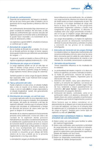 163
D. Grado de confinamiento
Depende del acoplamiento, del taqueo o acabado,
del uso de taco inerte para sellar el taladro y de la
geometría de la carga (burden y distancia entre los
taladros).
Un confinamiento demasiado flojo determinará un
pobre resultado de voladura. Por otro lado, un alto
grado de confinamiento (por excesivo atacado del
explosivo) puede incrementar tanto su densidad que
lo puede hacer insensible a la transmisión de la
onda de detonación y fallar.
Los explosivos a granel (ANFO, emulsión) en bancos
se confinan por sí solos.
E. Densidad de carguío (Dc)
Da la medida de llenado de un taladro. En el caso
de un llenado perfecto sin dejar el menor espacio
desocupado tendremos por definición una densidad
de carguío = 1.
En general, cuando un taladro se llena al X% de su
espacio ocupado por explosivo tendremos Dc = 0,92.
F. Distribución de carga en el taladro
La carga explosiva puede ser de un solo tipo en
todo el taladro (carga única) o tener primero
explosivo más denso y potente (carga de fondo) y
luego explosivo menos denso (carga de columna).
También pueden ser varias cargas de igual o distinto
tipo separadas entre sí por material inerte (cargas
espaciadas o decks).
G. Tipo y ubicación del cebo
Puede emplearse el cebo único, el cebado múltiple
(dos o más en rosario en la misma columna de
carga, o una en cada deck en cargas espaciadas) y
el cebado longitudinal (axial), éste generalmente
con cordón detonante.
H. Distribución de energía, en cal/t de roca
La energía aplicada sobre la roca dependerá de la
distribución de la carga en el taladro, de la densidad
del carguío, del punto de iniciación y del tipo de
explosivo utilizado, mientras que el consumo útil de
energía está vinculado al confinamiento y tiempo
de duración del proceso de rotura antes que los
gases se disipen en el ambiente.
Alrededor de la columna explosiva la fracturamiento
presenta cierta zonificación; el área de cráter o de
cavidad de la explosión donde procesos
hidrodinámicos asociados a la detonación producen
la volatilización y pulverización de la roca, la zona
de transición donde la presión y tensión se reducen
rápidamente originando un flujo plástico o viscoso
de la roca acompañado por trituración y
desintegración, finalmente la zona sísmica donde
la tensión se encuentra ya por debajo del límite
elástico de la roca y donde ya no se presenta
fragmentación si no hay caras libres.
La densidad de carguío y la distribución del explosivo
tienen influencia en esta zonificación. Así, un taladro
con carga normal de columna con refuerzo de carga
de fondo tendrá un buen rompimiento al piso. Por
lo contrario, si la mayor densidad de carga está
hacia la boca del taladro, el tiro proyectará
demasiados fragmentos volantes y tendrá mal
rompimiento al piso. Igualmente, es diferente el
resultado entre una carga concentrada al fondo y
otra en la que se empleen cargas alternadas con
tacos a lo largo del taladro (deck charges).
Las cargas desacopladas y el empleo de explosivos
de baja presión de detonación normalmente
eliminan la zona de trituración y controlan el rumbo
y extensión de las grietas en la voladura
amortiguada.
I. Intervalos de iniciación de las cargas (timing)
Los taladros deben ser disparados manteniendo una
secuencia ordenada y correcta, para crear las caras
libres necesarias para la salida de cada taladro, lo
que se logra con los detonadores de retardo o con
métodos de encendido convencional escalonados.
J. Variables de perforación
Tienen importante influencia en los resultados de
la voladura:
a. La profundidad del taladro respecto a la altura de
banco en superficie y al avance estimado en túneles.
b. La malla de perforación, relación de burden y
espaciamiento entre taladros, importante para la
interacción entre ellos.
c. Diámetro del taladro, base para determinar el
burden y el consumo de explosivo. Las brocas de
perforación tienen desgaste variable según el tipo
de roca, tendiendo a reducir paulatinamente su
diámetro (bit wear factor), especialmente en
perforaciones de pequeño diámetro.
d. Inclinación del taladro, controlada, como en la
perforación radial o en abanico y desviación del
taladro (fuera de control, perjudica el performance
del explosivo y por tanto la fragmentación y avance).
Otros factores que se deben considerar en el
planeamiento de un disparo son el costo de perforación
y el costo del explosivo, con base en el consumo total
de explosivo por m3
o tonelada de roca movida (factor
de carga en kg/m3
). También para ciertos tipos de
explosivo su vida útil (shelf life).
CONDICIONES GENERALES PARA EL TRABAJO
EFICIENTE DE LOS EXPLOSIVOS
A.Deben contar con cara libre para facilitar la salida
del material fragmentado.
B. Deben estar confinadas, para aumentar su densidad
de carga (atacado con vara de madera en subsuelo,
compactación con aire comprimido en carguío a
granel en subterráneo y por gravedad en superficie).
Sellado del taladro con taco inerte.
C.Deben ser cuidadosamente cebados.
D.Deben ser disparados manteniendo una secuencia
ordenada de salidas (temporización).
CAPÍTULO 9
 