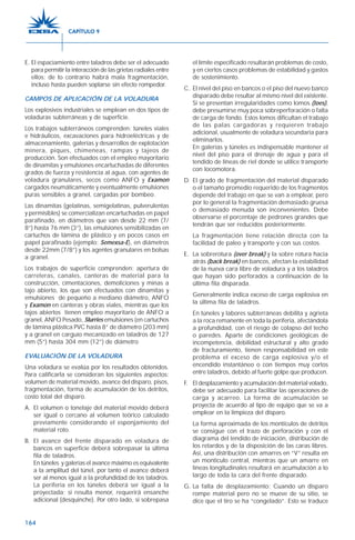 164
E. El espaciamiento entre taladros debe ser el adecuado
para permitir la interacción de las grietas radiales entre
ellos; de lo contrario habrá mala fragmentación,
incluso hasta pueden soplarse sin efecto rompedor.
CAMPOS DE APLICACIÓN DE LA VOLADURA
Los explosivos industriales se emplean en dos tipos de
voladuras subterráneas y de superficie.
Los trabajos subterráneos comprenden: túneles viales
e hidráulicos, excavaciones para hidroeléctricas y de
almacenamiento, galerías y desarrollos de explotación
minera, piques, chimeneas, rampas y tajeos de
producción. Son efectuados con el empleo mayoritario
de dinamitas y emulsiones encartuchadas de diferentes
grados de fuerza y resistencia al agua, con agentes de
voladura granulares, secos como ANFO y Examon
cargados neumáticamente y eventualmente emulsiones
puras sensibles a granel, cargadas por bombeo.
Las dinamitas (gelatinas, semigelatinas, pulverulentas
y permisibles) se comercializan encartuchadas en papel
parafinado, en diámetros que van desde 22 mm (7/
8”) hasta 76 mm (3”), las emulsiones sensibilizadas en
cartuchos de lámina de plástico y en pocos casos en
papel parafinado (ejemplo: Semexsa-E), en diámetros
desde 22mm (7/8”) y los agentes granulares en bolsas
a granel.
Los trabajos de superficie comprenden: apertura de
carreteras, canales, canteras de material para la
construcción, cimentaciones, demoliciones y minas a
tajo abierto, los que son efectuados con dinamitas y
emulsiones de pequeño a mediano diámetro, ANFO
y Examon en canteras y obras viales, mientras que los
tajos abiertos tienen empleo mayoritario de ANFO a
granel, ANFO Pesado, Slurries emulsiones (en cartuchos
de lámina plástica PVC hasta 8” de diámetro (203 mm)
y a granel en carguío mecanizado en taladros de 127
mm (5”) hasta 304 mm (12”) de diámetro
EVALUACIÓN DE LA VOLADURA
Una voladura se evalúa por los resultados obtenidos.
Para calificarla se consideran los siguientes aspectos:
volumen de material movido, avance del disparo, pisos,
fragmentación, forma de acumulación de los detritos,
costo total del disparo.
A. El volumen o tonelaje del material movido deberá
ser igual o cercano al volumen teórico calculado
previamente considerando el esponjamiento del
material roto.
B. El avance del frente disparado en voladura de
bancos en superficie deberá sobrepasar la última
fila de taladros.
En túneles y galerías el avance máximo es equivalente
a la amplitud del túnel, por tanto el avance deberá
ser al menos igual a la profundidad de los taladros.
La periferia en los túneles deberá ser igual a la
proyectada; si resulta menor, requerirá ensanche
adicional (desquinche). Por otro lado, si sobrepasa
el límite especificado resultarán problemas de costo,
y en ciertos casos problemas de estabilidad y gastos
de sostenimiento.
C. El nivel del piso en bancos o el piso del nuevo banco
disparado debe resultar al mismo nivel del existente.
Si se presentan irregularidades como lomos (toes),
debe presumirse muy poca sobreperforación o falta
de carga de fondo. Estos lomos dificultan el trabajo
de las palas cargadoras y requieren trabajo
adicional, usualmente de voladura secundaria para
eliminarlos.
En galerías y túneles es indispensable mantener el
nivel del piso para el drenaje de agua y para el
tendido de líneas de riel donde se utilice transporte
con locomotora.
D. El grado de fragmentación del material disparado
o el tamaño promedio requerido de los fragmentos
depende del trabajo en que se van a emplear, pero
por lo general la fragmentación demasiado gruesa
o demasiado menuda son inconvenientes. Debe
observarse el porcentaje de pedrones grandes que
tendrán que ser reducidos posteriormente.
La fragmentación tiene relación directa con la
facilidad de paleo y transporte y con sus costos.
E. La sobrerotura (over break) y la sobre rotura hacia
atrás (back break) en bancos, afectan la estabilidad
de la nueva cara libre de voladura y a los taladros
que hayan sido perforados a continuación de la
última fila disparada.
Generalmente indica exceso de carga explosiva en
la última fila de taladros.
En túneles y labores subterráneas debilita y agrieta
a la roca remanente en toda la periferia, afectándola
a profundidad, con el riesgo de colapso del techo
o paredes. Aparte de condiciones geológicas de
incompetencia, debilidad estructural y alto grado
de fracturamiento, tienen responsabilidad en este
problema el exceso de carga explosiva y/o el
encendido instantáneo o con tiempos muy cortos
entre taladros, debido al fuerte golpe que producen.
F. El desplazamiento y acumulación del material volado,
debe ser adecuado para facilitar las operaciones de
carga y acarreo. La forma de acumulación se
proyecta de acuerdo al tipo de equipo que se va a
emplear en la limpieza del disparo.
La forma aproximada de los montículos de detritos
se consigue con el trazo de perforación y con el
diagrama del tendido de iniciación, distribución de
los retardos y de la disposición de las caras libres.
Así, una distribución con amarres en “V” resulta en
un montículo central, mientras que un amarre en
líneas longitudinales resultará en acumulación a lo
largo de toda la cara del frente disparado.
G. La falta de desplazamiento: Cuando un disparo
rompe material pero no se mueve de su sitio, se
dice que el tiro se ha “congelado”. Esto se traduce
CAPÍTULO 9
 