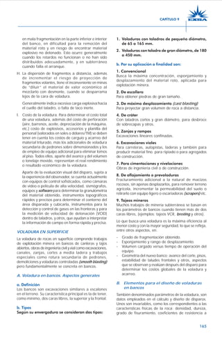 165
en mala fragmentación en la parte inferior e interior
del banco, en dificultad para la remoción del
material roto y en riesgo de encontrar material
explosivo no detonado. Esto ocurre generalmente
cuando los retardos no funcionan o no han sido
distribuidos adecuadamente, y en subterráneo
cuando falla el arranque.
H. La dispersión de fragmentos a distancia, además
de incrementar el riesgo de proyección de
fragmentos volantes, tiene el inconveniente en minas
de “diluir” el material de valor económico al
mezclarlo con desmonte, cuando se desparrama
lejos de la cara de voladura.
Generalmente indica excesiva carga explosiva hacia
el cuello del taladro, o falta de taco inerte.
I. Costo de la voladura. Para determinar el costo total
de una voladura, además del costo de perforación
(aire, barrenos, aceite, depreciación de la máquina,
etc.) costo de explosivos, accesorios y planilla del
personal (valorados en soles o dólares/TM) se deben
tener en cuenta los costos de carguío y acarreo del
material triturado, más los adicionales de voladura
secundaria de pedrones sobre dimensionados y los
de empleo de equipo adicional para eliminar lomos
al piso. Todos ellos, aparte del avance y del volumen
o tonelaje movido, representan el real rendimiento
o resultado económico de la voladura.
Aparte de la evaluación visual del disparo, sujeta a
la experiencia del observador, se cuenta actualmente
con equipos de control sofisticados, como cámaras
de video o película de alta velocidad, sismógrafos,
equipos y software para determinar la granulometría
del material obtenido, instrumentos topográficos
rápidos y precisos para determinar el contorno del
área disparada y cubicarla, instrumentos para la
detección y control de gases en las fronteras y para
la medición de velocidad de detonación (VOD)
dentro de taladros, y otros, que ayudan a interpretar
la información de campo en forma rápida y precisa.
VOLADURA EN SUPERFICIE
La voladura de rocas en superficie comprende trabajos
de explotación minera en bancos de canteras y tajos
abiertos, obras de ingeniería civil y vial como excavaciones,
canales, zanjas, cortes a media ladera y trabajos
especiales como rotura secundaria de pedrones,
demoliciones y voladuras controladas (smooth blasting)
pero fundamentalmente se concreta en bancos.
A. Voladura en bancos. Aspectos generales
a. Definición
Los bancos son excavaciones similares a escalones
en el terreno. Su característica principal es la de tener,
como mínimo, dos caras libres, la superior y la frontal.
b. Tipos
Según su envergadura se consideran dos tipos:
1. Voladuras con taladros de pequeño diámetro,
de 65 a 165 mm.
2. Voladuras con taladro de gran diámetro, de 180
a 450 mm.
b. Por su aplicación o finalidad son:
1. Convencional
Busca la máxima concentración, esponjamiento y
desplazamiento del material roto, aplicada para
explotación minera.
2. De escollera
Para obtener piedras de gran tamaño.
3. De máximo desplazamiento (cast blasting)
Para proyectar gran volumen de roca a distancia.
4. De cráter
Con taladros cortos y gran diámetro, para desbroce
de sobrecapas y otros.
5. Zanjas y rampas
Excavaciones lineares confinadas.
6. Excavaciones viales
Para carreteras, autopistas, laderas y también para
producir material fino para ripiado o para agregados
de construcción.
7. Para cimentaciones y nivelaciones
Obras de ingeniería civil o de construcción.
8. De aflojamiento o prevoladuras
Fracturamiento adicional a la natural de macizos
rocosos, sin apenas desplazarlos, para remover terreno
agrícola, incrementar la permeabilidad del suelo o
retirarlo con equipo ligero o escariadoras (scrapers) etc.
9. Tajeos mineros
Muchos trabajos de minería subterránea se basan en
los parámetros de bancos cuando tienen más de dos
caras libres, (ejemplos: tajeos VCR, bresting y otros).
Lo que busca una voladura es la máxima eficiencia al
menor costo y con la mayor seguridad, lo que se refleja,
entre otros aspectos, en:
- Grado de fragmentación obtenido.
- Esponjamiento y rango de desplazamiento.
- Volumen cargado versus tiempo de operación del
equipo.
- Geometría del nuevo banco; avance del corte, pisos,
estabilidad de taludes frontales y otros, aspectos
que se observan y evalúan después del disparo para
determinar los costos globales de la voladura y
acarreo.
B. Elementos para el diseño de voladuras
en bancos
También denominados parámetros de la voladura, son
datos empleados en el cálculo y diseño de disparos.
Unos son invariables, como los correspondientes a las
características físicas de la roca: densidad, dureza,
grado de fisuramiento, coeficientes de resistencia a
CAPÍTULO 9
 