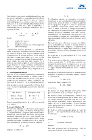 167
Esta relación es procedente para taladros verticales que
son los más aplicados en las voladuras de tajo abierto
con taladros de gran diámetro, pero en muchas
canteras de pequeña envergadura se perforan taladros
inclinados, en los cuales la longitud de taladro aumenta
con la inclinación pero, por lo contrario, la
sobreperforación (SP) disminuye, estimándose por la
siguiente relación:
L = H + 1 - α x SP
Cos (α) 100
donde:
L : longitud del taladro.
H : altura de banco.
α : ángulo con respecto a la vertical, en grados.
SP : sobreperforación.
La perforación inclinada, paralela a la cara libre del
banco, al mantener uniforme el burden a todo lo largo
del taladro proporciona mayor fragmentación,
esponjamiento y desplazamiento de la pila de
escombros, menor craterización en la boca o collar
del taladro, menor consumo específico de explosivos y
dejan taludes de cara libre más estables. Por lo
contrario, aumenta la longitud de perforación, ocasiona
mayor desgaste de brocas, varillaje y estabilizadores,
dificulta la carga de explosivos y tiende a desviación
de los taladros, especialmente con los mayores a 20 m.
3. La sobreperforación (SP)
Tal como se indicó anteriormente es importante en los
taladros verticales para mantener la razante del piso. Si
resulta corta normalmente reproducirán lomos, pero si
es excesiva se produciría sobre excavación con
incremento de vibraciones y de los costos de perforación.
En la práctica, teniendo en cuenta la resistencia de la
roca y el diámetro de taladro, se estima los siguientes
rangos:
Tipo de Roca Sobreperforación
Blanda a media De 10 a 11 Ø
Dura a muy dura 12 Ø
También es usual la relación: SP = 0,3 B, en donde B
es el burden.
4. Longitud de taco (T)
Normalmente el taladro no se llena en su parte superior
o collar, la que se rellena con material inerte que tiene
la función de retener a los gases generados durante la
detonación, sólo durante fracciones de segundo,
suficientes para evitar que estos gases fuguen como
un soplo por la boca del taladro y más bien trabajen
en la fragmentación y desplazamiento de la roca en
toda la longitud de la columna de carga explosiva.
T = L + SP/3
o igual a la del burden:
T = B
Si no hay taco los gases se escaparán a la atmósfera
arrastrando un alto porcentaje de energía, que debería
actuar contra la roca. Si el taco es insuficiente, además
de la fuga parcial de gases se producirá proyección
de fragmentos, craterización y fuerte ruido por onda
aérea. Si el taco es excesivo, la energía se concentrará
en fragmentos al fondo del taladro, dejando gran
cantidad de bloques o bolones en la parte superior,
especialmente si el fisuramiento natural de la roca es
muy espaciado, resultando una fragmentación irregular
y poco esponjada y adicionalmente se generará fuerte
vibración.
Normalmente como relleno se emplean los detritos
de la perforación que rodean al taladro, arcillas o
piedra chancada fina y angulosa. En ocasiones en
taladros inundados se deja el agua como taco cuando
la columna de carga es baja (también en voladura
subacuática).
En la práctica su longitud usual es de 1/3 del largo
total del taladro.
Si se tiene en cuenta al burden y resistencia de la roca,
el taco variará entre T = 0,7 B para material muy
competente, como granito homogéneo, o en un radio
de taco o burden que puede aproximarse a 1, es decir:
T = B para material incompetente con fisuras y fracturas
abiertas.
En la práctica también se relaciona el diámetro con la
resistencia a compresión, con valores para roca blanda
a intermedia de:
T = 33 a 35 Ø,
y para roca dura a muy dura de:
T = 30 a 32 Ø
en canteras.
En bancos con mayor diámetro variará entre: 40 Ø
para roca blanda a 25 Ø para roca muy dura.
En material suelto o incompetente, como es una
sobrecapa de suelo y detritus que recubra a la roca en
un trabajo de desbroce de mina, o de una obra vial,
esta relación será mucho mayor, generalmente del
radio 2:1 sobre la roca (ejemplo: 2 m de sobrecapa
serán aproximadamente iguales a 1 m de roca, para
propósitos de taqueo).
En desbroce también se puede aplicar la razón de
burden T = 0,7 B sumándole la mitad del espesor de
la sobrecapa:
T = 0,7 B + (SC/2)
donde:
SC : espesor de sobrecapa.
Ejemplo
Para sellar un taladro con 2 m de burden y 1,20 m de
sobrecapa de tierra, el taco deberá ser de:
CAPÍTULO 9
 
