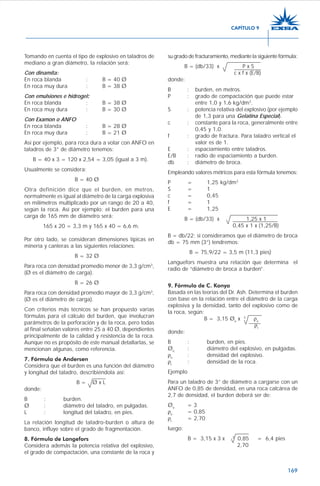 169
su grado de fracturamiento, mediante la siguiente fórmula:
B = (db/33) x P x S
c x f x (E/B)
donde:
B : burden, en metros.
P : grado de compactación que puede estar
entre 1,0 y 1,6 kg/dm3
.
S : potencia relativa del explosivo (por ejemplo
de 1,3 para una Gelatina Especial).
c : constante para la roca, generalmente entre
0,45 y 1,0.
f : grado de fractura. Para taladro vertical el
valor es de 1.
E : espaciamiento entre taladros.
E/B : radio de espaciamiento a burden.
db : diámetro de broca.
Empleando valores métricos para esta fórmula tenemos:
P = 1,25 kg/dm3
S = 1
c = 0,45
f = 1
E = 1,25
B = (db/33) x 1,25 x 1
0,45 x 1 x (1,25/B)
B = db/22; si consideramos que el diámetro de broca
db = 75 mm (3”) tendremos:
B = 75,9/22 = 3,5 m (11,3 pies)
Languefors muestra una relación que determina el
radio de “diámetro de broca a burden”.
9. Fórmula de C. Konya
Basada en las teorías del Dr. Ash. Determina el burden
con base en la relación entre el diámetro de la carga
explosiva y la densidad, tanto del explosivo como de
la roca, según:
B = 3,15 Øe
x 3
ρe
ρr
donde:
B : burden, en pies.
Øe
: diámetro del explosivo, en pulgadas.
ρe
: densidad del explosivo.
ρr
: densidad de la roca.
Ejemplo
Para un taladro de 3” de diámetro a cargarse con un
ANFO de 0,85 de densidad, en una roca calcárea de
2,7 de densidad, el burden deberá ser de:
Øe
= 3
ρe
= 0,85
ρr
= 2,70
luego:
B = 3,15 x 3 x 3
0,85 = 6,4 pies
2,70
Tomando en cuenta el tipo de explosivo en taladros de
mediano a gran diámetro, la relación será:
Con dinamita:
En roca blanda : B = 40 Ø
En roca muy dura : B = 38 Ø
Con emulsiones e hidrogel:::::
En roca blanda : B = 38 Ø
En roca muy dura : B = 30 Ø
Con Examon o ANFO
En roca blanda : B = 28 Ø
En roca muy dura : B = 21 Ø
Así por ejemplo, para roca dura a volar con ANFO en
taladros de 3” de diámetro tenemos:
B = 40 x 3 = 120 x 2,54 = 3,05 (igual a 3 m).
Usualmente se considera:
B = 40 Ø
Otra definición dice que el burden, en metros,
normalmente es igual al diámetro de la carga explosiva
en milímetros multiplicado por un rango de 20 a 40,
según la roca. Así por ejemplo: el burden para una
carga de 165 mm de diámetro será:
165 x 20 = 3,3 m y 165 x 40 = 6,6 m.
Por otro lado, se consideran dimensiones típicas en
minería y canteras a las siguientes relaciones:
B = 32 Ø
Para roca con densidad promedio menor de 3,3 g/cm3
,
(Ø es el diámetro de carga).
B = 26 Ø
Para roca con densidad promedio mayor de 3,3 g/cm3
,
(Ø es el diámetro de carga).
Con criterios más técnicos se han propuesto varias
fórmulas para el cálculo del burden, que involucran
parámetros de la perforación y de la roca, pero todas
al final señalan valores entre 25 a 40 Ø, dependientes
principalmente de la calidad y resistencia de la roca.
Aunque no es propósito de este manual detallarlas, se
mencionan algunas, como referencia.
7. Fórmula de Andersen
Considera que el burden es una función del diámetro
y longitud del taladro, describiéndola así:
B = Ø x L
donde:
B : burden.
Ø : diámetro del taladro, en pulgadas.
L : longitud del taladro, en pies.
La relación longitud de taladro-burden o altura de
banco, influye sobre el grado de fragmentación.
8. Fórmula de Langefors
Considera además la potencia relativa del explosivo,
el grado de compactación, una constante de la roca y
CAPÍTULO 9
 