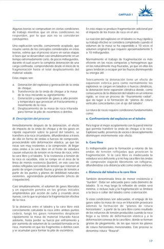 17
Algunas teorías se comprueban en ciertas condiciones
de trabajo mientras que en otras condiciones no
responden, por lo que aún no se consideran
concluyentes.
Una explicación sencilla, comúnmente aceptada, que
resume varios de los conceptos considerados en estas
teorías, estima que el proceso ocurre en varias etapas
o fases que se desarrollan casi simultáneamente en un
tiempo extremadamente corto, de pocos milisegundos,
durante el cual ocurre la completa detonación de una
carga confinada, comprendiendo desde el inicio de la
fragmentación hasta el total desplazamiento del
material volado.
Estas etapas son:
a. Detonación del explosivo y generación de la onda
de choque.
b. Transferencia de la onda de choque a la masa
de la roca iniciando su agrietamiento.
c. Generación y expansión de gases a alta presión
y temperatura que provocan el fracturamiento y
movimiento de la roca.
d. Desplazamiento de la masa de roca triturada
para formar la pila de escombros o detritos.
B. Descripción del proceso
Inmediatamente después de la detonación, el efecto
de impacto de la onda de choque y de los gases en
rápida expansión sobre la pared del taladro, se
transfiere a la roca circundante, difundiéndose a través
de ella en forma de ondas o fuerzas de compresión,
provocándole sólo deformación elástica, ya que las
rocas son muy resistentes a la compresión. Al llegar
estas ondas a la cara libre en el frente de voladura
causan esfuerzos de tensión en la masa de roca, entre
la cara libre y el taladro. Si la resistencia a tensión de
la roca es excedida, ésta se rompe en el área de la
línea de menos resistencia (burden), en este caso las
ondas reflejadas son ondas de tensión que retornan al
punto de origen creando fisuras y grietas de tensión a
partir de los puntos y planos de debilidad naturales
existentes, agrietándola profundamente (efecto de
craquelación).
Casi simultáneamente, el volumen de gases liberados
y en expansión penetra en las grietas iniciales
ampliándolas por acción de cuña y creando otras
nuevas, con lo que se produce la fragmentación efectiva
de la roca.
Si la distancia entre el taladro y la cara libre está
correctamente calculada la roca entre ambos puntos
cederá, luego los gases remanentes desplazan
rápidamente la masa de material triturado hacia
adelante, hasta perder su fuerza por enfriamiento y
por aumento de volumen de la cavidad formada en la
roca, momento en que los fragmentos o detritos caen
y se acumulan para formar la pila de escombros.
En esta etapa se produce fragmentación adicional por
el impacto de los trozos de roca en el aire.
La reacción del explosivo en el taladro es muy rápida y
su trabajo efectivo se considera completado cuando el
volumen de la masa se ha expandido a 10 veces el
volumen original lo que requiere aproximadamente 5
a 10 milisegundos.
Normalmente el trabajo de fragmentación es más
eficiente en las rocas compactas y homogéneas que
en las naturalmente muy fisuradas, ya que en ellas los
gases tenderán a escapar por las fisuras disminuyendo
su energía útil.
Teóricamente la detonación tiene un efecto de
expansión esférica pero como normalmente los
explosivos se cargan en taladros o huecos cilíndricos,
la detonación tiene expansión cilíndrica donde, como
consecuencia de la dilatación del taladro en un entorno
rígido, se crea un proceso de “fisuramiento radial”,
que da lugar a la formación de “planos de rotura
verticales concordantes con el eje del taladro”.
La rotura de rocas requiere condiciones fundamentales
como:
a. Confinamiento del explosivo en el taladro
Para lograr el mejor acoplamiento con la pared interior
que permita transferir la onda de choque a la roca.
Explosivo suelto, presencia de vacíos o desacoplamiento
disminuyen enormemente este efecto.
b. Cara libre
Es indispensable para la formación y retorno de las
ondas de tensión reflejadas que provocan la
fragmentación. Si la cara libre es inadecuada la
voladura será deficiente y si no hay cara libre las ondas
de compresión viajarán libremente sin reflejarse,
difundiéndose a la distancia sólo como ondas sísmicas.
c. Distancia del taladro a la cara libre
También denominada línea de menor resistencia o
“burden”. Debe ser adecuada para cada diámetro de
taladro. Si es muy larga la reflexión de ondas será
mínima, e incluso nula y la fragmentación se limitará
a la boca o collar del taladro como craterización.
Si estas condiciones son adecuadas, el empuje de los
gases sobre la masa de roca en trituración provocará
además la formación de “planos de rotura
horizontales”, a partir de la cara libre como resultado
de los esfuerzos de tensión producidos cuando la roca
llega a su límite de deformación elástica y a la
deformación convexa de la cara libre, donde se forman
grietas de plegamiento, de las que nacen los planos
de rotura horizontales mencionados. Este proceso se
denomina rotura “flexural”.
CAPÍTULO 1
 