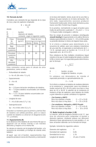 170
10. Fórmula de Ash
Considera una constante kb que depende de la clase
de roca y tipo de explosivo empleado:
B = kb x Ø
12
donde:
B : burden.
Ø : diámetro de taladro.
kb : constante, según el siguiente cuadro:
Clase Densidad Clase de roca
de (g/cm3
)
roca Blanda Media Dura
Baja 0,8 a 0,9 30 25 20
densidad
y potencia
Densidad 1,0 a 1,2 35 30 25
y potencia
medias
Alta 1,2 a 1,6 40 35 30
densidad
y potencia
Estas constantes varían para el cálculo de otros
parámetros, como se indica:
----- Profundidad de taladro
L= Ke x B, (Ke entre 1,5 y 4).
----- Espaciamiento
E = Ke x B,
donde:
Ke = 2,0 para iniciación simultánea de taladros.
Ke = 1,0 para taladros secuenciados con retardos
largos.
Ke = 1,2 a 1,8 para taladros secuenciados con
retardos cortos.
----- Longitud de taco
T = Kt x B (Kt entre 0,7 y 1,6).
----- Sobreperforación
Sp = Ks x B (Ks entre 0,2 y 1).
El burden se mantiene para la primera y demás filas
de taladros con salidas paralelas, pero se reduce
cuando los taladros se amarran en diagonal (Corte
“V” y echelón).
11. Espaciamiento (E)
Es la distancia entre taladros de una misma fila que se
disparan con un mismo retardo o con retardos
diferentes y mayores en la misma fila.
Se calcula en relación con la longitud del burden, a la
secuencia de encendido y el tiempo de retardo entre
taladros.
Al igual que con el burden, espaciamientos muy
pequeños producen exceso de trituración y craterización
en la boca del taladro, lomos al pie de la cara libre y
bloques de gran tamaño en el tramo del burden. Por
otro lado, espaciamientos excesivos producen
fracturación inadecuada, lomos al pie del banco y unas
nueva cara libre frontal muy irregular.
En la práctica, normalmente es igual al burden para
malla de perforación cuadrada E = B y de E = 1,3 a
1,5 B para malla rectangular o alterna.
Para las cargas de precorte o voladura amortiguada
(smooth blasting) el espaciamiento en la última fila de la
voladura generalmente es menor: E = 0,5 a 0,8 B cuando
se pretende disminuir el efecto de impacto hacia atrás.
Si el criterio a emplear para determinarlo es la
secuencia de salidas, para una voladura instantánea
de una sola fila, el espaciado es normalmente de E =
1,8 B, ejemplo para un burden de 1,5 m (5´) el
espaciado será de 2,9 m (9´).
Para voladuras de filas múltiples simultáneas (igual
retardo en las que el radio longitud de taladro a burden
(L/B) es menor que 4 el espaciado puede determinarse
por la fórmula:
E = B x L
donde:
B : burden, en pies.
L : longitud de taladros, en pies.
En voladura con detonadores de retardo el
espaciado promedio es aproximadamente de:
E = 1,4 B
Si el criterio a emplear en taladros de mediano diámetro
es la resistencia a comprensión, para roca blanda a
media variará de 50 a 45 Ø y para roca dura a muy
dura de 43 a 38 Ø. Si además de la resistencia se
involucra el tipo de explosivo, para taladros de medio
a gran diámetro se puede considerar lo siguiente:
- Con Examon y ANFO:
Para roca blanda a media : E = 27 a 33 Ø.
Para roca dura a muy dura : E = 25 a 24 Ø.
- Con emulsiones, hidrogeles y ANFO Pesado:
Para roca blanda a media : E = 37 a 45 Ø.
Para roca dura a muy dura : E = 35 a 34 Ø.
12. Radio longitud a burden ( L/B)
La relación ideal de longitud a burden es de 3:1 que
sirve de referencia para comprobar el burden y
diámetro óptimos, mediante tanteos con diferentes
diámetros hasta aproximarnos lo más posible a 3, en
base al burden obtenido con la fórmula de Konya.
Ejemplo, teniendo los siguientes valores:
Diámetro del explosivo : 3”.
Densidad del explosivo : 0,85.
Densidad de la roca : 2,70.
Longitud de taladro : 25 pies (7,62m).
CAPÍTULO 9
 
