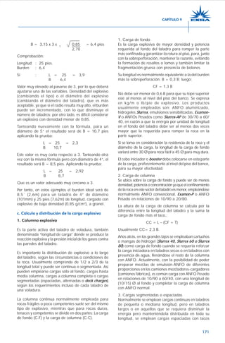171
B = 3,15 x 3 x 3
0,85 = 6,4 pies
2,70
Comprobación:
Longitud : 25 pies.
Burden : 6,4
Si : L = 25 = 3,9
B 6,4
Valor muy elevado al pasarse de 3, por lo que deberá
ajustarse una de las variables. Densidad del explosivo
(cambiando el tipo) o el diámetro del explosivo
(cambiando el diámetro del taladro), que es más
aceptable, ya que si el radio resulta muy alto, el burden
puede ser incrementado, con lo que disminuye el
número de taladros; por otro lado, es difícil considerar
un explosivo con densidad menor de 0,85.
Tanteando nuevamente con la fórmula, para un
diámetro de 5” el resultado será de B = 10,7 pies
aplicando la prueba:
L = 25 = 2,3
B 10,7
Este valor es muy corto respecto a 3. Tanteando otra
vez con la misma fórmula pero con diámetro de 4”, el
resultado será B = 8,5 pies. Aplicando la prueba:
L = 25 = 2,92
B 8,7
Que es un valor adecuado muy cercano a 3.
Por tanto, en estos ejemplos el burden ideal será de
8,5´ (2,6m) para un taladro de 4” de diámetro
(101mm) y 25 pies (7,62m) de longitud, cargado con
explosivo de baja densidad (0,85 g/cm3
), a granel.
c. Cálculo y distribución de la carga explosiva
1. Columna explosiva
Es la parte activa del taladro de voladura, también
denominada “longitud de carga” donde se produce la
reacción explosiva y la presión inicial de los gases contra
las paredes del taladro.
Es importante la distribución de explosivo a lo largo
del taladro, según las circunstancias o condiciones de
la roca. Usualmente comprende de 1/2 a 2/3 de la
longitud total y puede ser continua o segmentada. Así
pueden emplearse cargas sólo al fondo, cargas hasta
media columna, cargas a columna completa o cargas
segmentadas (espaciadas, alternadas o deck charges)
según los requerimientos incluso de cada taladro de
una voladura.
La columna continua normalmente empleada para
rocas frágiles o poco competentes suele ser del mismo
tipo de explosivo, mientras que para rocas duras,
tenaces y competentes se divide en dos partes: La carga
de fondo (C.F) y la carga de columna (C.C).
1. Carga de fondo
Es la carga explosiva de mayor densidad y potencia
requerida al fondo del taladro para romper la parte
más confinada y garantizar la rotura al piso, para, junto
con la sobreperforación, mantener la razante, evitando
la formación de resaltos o lomos y también limitar la
fragmentación gruesa con presencia de bolones.
Su longitud es normalmente equivalente a la del burden
más la sobreperforación: B + 0,3 B; luego:
CF = 1,3 B
No debe ser menor de 0,6 B para que su tope superior
esté al menos al nivel del piso del banco. Se expresa
en kg/m o lb/pie de explosivo. Los productos
usualmente empleados son: ANFO aluminizado,
hidrogeles Slurrex, emulsiones sensibilizadas, Examon-
V o ANFOs Pesados como Slurrex-AP de 30/70 a 60/
40, en razón a que la energía por unidad de longitud
en el fondo del taladro debe ser al menos dos veces
mayor que la requerida para romper la roca en la
parte superior.
Si se toma en consideración la resistencia de la roca y el
diámetro de la carga, la longitud de la carga de fondo
variará entre 30 Ø para roca fácil a 45 Ø para muy dura.
El cebo iniciador o booster debe colocarse en esta parte
de la carga, preferentemente al nivel del piso del banco,
para su mayor efectividad.
2. Carga de columna
Se ubica sobre la carga de fondo y puede ser de menos
densidad,potenciaoconcentraciónyaqueelconfinamiento
delarocaenestesectordeltaladroesmenor,empleándose
normalmente ANFO convencional, Examon-P o ANFO
Pesado en relaciones de 10/90 a 20/80.
La altura de la carga de columna se calcula por la
diferencia entre la longitud del taladro y la suma la
carga de fondo más el taco,:
CC = L – (CF + T)
Usualmente CC= 2,3 B.
Años atrás, en los grandes tajos se empleaban cartuchos
o mangas de hidrogel (Slurrex 40, Slurrex 60 o Slurrex
80) como carga de fondo cuando se requería reforzar
la carga iniciadora en taladros secos o en taladros con
presencia de agua, llenándose el resto de la columna
con ANFO. Actualmente, con la posibilidad de poder
preparar mezclas de emulsión-ANFO de diferentes
proporciones en los camiones mezcladores-cargadores
(camiones fábricas), es común carga con ANFO Pesado
en relaciones de 10/90 a 60/40, con una longitud de
(10/15) Ø al fondo y completar la carga de columna
con ANFO normal.
3. Cargas segmentadas o espaciadas
Normalmente se emplean cargas continuas en taladros
de pequeña o mediana longitud, pero en taladros
largos o en aquellos que se requiera disminuir la
energía pero manteniéndola distribuida en toda su
longitud, se emplean cargas espaciadas con tacos
CAPÍTULO 9
 