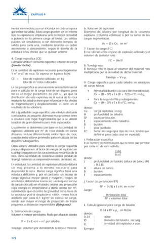 172
inertes intermedios y con un iniciador en cada una para
garantizar su salida. Estas cargas pueden ser del mismo
tipo de explosivo o emplearse uno de mayor densidad
o potencia en la primera carga al fondo. Las salidas
pueden ser simultáneas o con diferentes tiempos de
salida para cada una, mediante retardos en orden
ascendente o descendente, según el diseño de la
voladura o los efectos que se quieran obtener.
4. Carga específica (CE)
Llamado también consumo específico o factor de carga
(powder factor).
Es la cantidad de explosivo necesaria para fragmentar
1 m3
o yd3
de roca. Se expresa en kg/m o lb/yd.
CE = total de explosivo utilizado, en kg
total de m3
rotos cubicados
La carga específica es una excelente unidad referencial
para el cálculo de la carga total de un disparo, pero
no es el mejor parámetro de por sí, ya que la
distribución de este explosivo en la masa de la roca
mediante los taladros tiene gran influencia en los efectos
de fragmentación y desplazamiento, es decir, en el
resultado de la voladura.
Así,aigualdaddecargaespecífica,unavoladuraefectuada
con taladros de pequeño diámetro muy próximos entre
sí resultará con mejor fragmentación que si se utilizan
taladros de gran diámetro pero más espaciados.
Usualmente se determina con base en la cantidad de
explosivo utilizado por m3
de roca volada en varios
disparos, incluso diferenciando varios tipos de roca,
considerando valores promedio para el cálculo de los
disparos subsiguientes.
Otros valores utilizados para estimar la carga requerida
para un disparo son: el factor de energía del explosivo en
kcal/kg conjugado con las características mecánicas de la
roca, como su módulo de resistencia elástica (módulo de
Young), resistencia a comprensión-tensión, densidad, etc.
En voladura, la cantidad de explosivo utilizado deberá
ser muy próxima a lo mínimo necesario para
desprender la roca. Menos carga significa tener una
voladura deficiente y, por el contrario, un exceso de
carga significa mayor gasto y mayores riesgos de
accidentes, debiéndose tenerse en cuenta que el exceso
de carga colocado en el taladro origina una proyección
cuya energía es proporcional a dicho exceso por m3
,
estimándose que el centro de gravedad de la masa de
la voladura podría desplazarse varios metros hacia
adelante por cada 0,1 kg/m3
de exceso de carga,
siendo aún mayor el riesgo de proyección de trozos
pequeños a distancias imprevisibles (flying rock).
5. Estimación de cargas
Volumen a romper por taladro: Malla por altura de taladro
V = B x E x H = m3
por taladro
Tonelaje: volumen por densidad de la roca o mineral.
6. Volumen de explosivo
Diámetro de taladro por longitud de la columna
explosiva (columna continua) o por la suma de las
cargas segmentadas.
Ve = Ø x Ce, en m3
7. Factor de carga (FC)
Es la relación entre el peso de explosivo utilizado y el
volumen de material roto.
FC = We/V
8. Tonelaje roto
El tonelaje roto es igual al volumen del material roto
multiplicado por la densidad de dicho material.
Tonelaje = V x ρr
9. Carga específica para cada taladro en voladuras
de varias hileras
• Primera fila (burden a la cara libre frontal inicial):
Ce = (H – SP) x E x (B + T/2) x FC, en kg.
• Para la segunda fila y subsiguientes:
Ce = (H – SP) x E x B x FC, en kg.
donde:
Ce : carga explosiva, en kg.
H : profundidad de taladro.
SP : sobreperforación.
E : espaciamiento entre taladros.
B : burden.
T : piso quedado.
FC : factor de carga (por tipo de roca, tendrá que
definirse para cada caso en especial).
i. Perforación específica
Es el número de metros o pies que se tiene que perforar
por cada m3
de roca volada.
(L/H)
B x E
donde:
L : profundidad del taladro (altura de banco (H)
– 0,3 B).
H : altura de banco.
B : burden.
E : espaciamiento.
j. Factor de perforación (FP)
FP = (H/B) x E x H, en m/m3
Luego:
Perforación total
FP x volumen total
k. Cálculo general para carga de taladro
0,34 x Ø2
x ρe
, en lb/pie
donde:
0,34 : factor.
Ø : diámetro del taladro, en pulg.
ρe
: densidad del explosivo a usar.
Ejemplo
CAPÍTULO 9
 