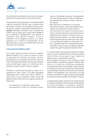 18
En el momento de la flexión de la cara libre se produce
además cierta proporción de rotura por descostre.
El material triturado y proyectado se acumula formando
la pila de escombros o detritos, que se extiende al pie
de la nueva cara libre, en una distancia mayor que la
del burden original, denominada desplazamiento o
spelling, debiéndose considerar que el volumen del
material roto es mayor que el que termina in situ, lo
que se denomina “esponjamiento”. Este aspecto es
importante para calcular el volumen de roca a
transportar con los equipos de acarreo y se estima
basándose en el “factor de esponjamiento” de los
diferentes tipos de rocas y a las dimensiones del corte
efectuado con la voladura.
d. Fisuramiento cilíndrico radial
Una carga explosiva puntual (relación longitud/
diámetro máximo: 6/1), es decir no mayor a 6 veces
el equivalente del diámetro del taladro, produce
generalmente una excavación en forma de copa o de
cráter de limitada profundidad, mientras que un taladro
convencional (largo mayor de 6 diámetros) tiene
expansión cilíndrica radial en toda su longitud.
Teniendo en cuenta que la presión de gases en la
detonación va entre 9 kbar a 275 kbar alcanzando
temperaturas entre 1 600°C (de 3 000 a 7 000°F), su
efecto sobre la roca circundante a partir del eje del
taladro produce teóricamente los siguientes grados de
destrucción:
- A la distancia de un diámetro, pulverización.
- A la distancia de 1 hasta 4 ó 5 diámetros, fisuras
cada vez más débiles y abiertas correspondientes
a la zona de fisuramiento radial, acompañadas
de fragmentación menuda y media a cada vez
más gruesa.
- Más allá de los 55 diámetros es la zona de
deformación elástica, donde las vibraciones por
impacto se transforman en ondas sísmicas.
- Esta distribución de grados de destrucción y
alcance máximo del proceso de la detonación es
importante para calcular la distancia entre los
taladros de una voladura. Si es adecuada habrá
buena fragmentación por interacción entre ellos;
si es muy larga sólo producirá craterización en la
boca, dejando fragmentos sobredimensionados
entre ellos, o lo que es peor, los taladros solamente
soplarán los gases sin producir roturaentre ellos.
Si el cebo iniciador está ubicado al fondo del taladro
como es usual, la expansión no será cilíndrica sino que
toma la forma de una gota, lo que complica la
interpretación y el graficado del proceso.
Estos conceptos, de rotura de roca se aplican a todo
tipo de taladro en superficie y subsuelo. También debe
tenerse en cuenta las condiciones geológicas
circundantes para inferir los resultados. Así por ejemplo
las diaclasas o fisuras de otro tipo que sean paralelas
al eje del taladro afectarán a la formación de las fisuras
radiales interceptándolas; por otro lado las de tipo
transversal permitirán la fuga de gases disminuyendo
la energía e incluso afectando a otros taladros cercanos.
La interpretación gráfica del proceso de fragmentación
se complica teniendo en cuenta la presencia de sistemas
de fisuras principales y secundarios: paralelos,
transversales y diagonales respecto al eje del taladro.
CAPÍTULO 1
 