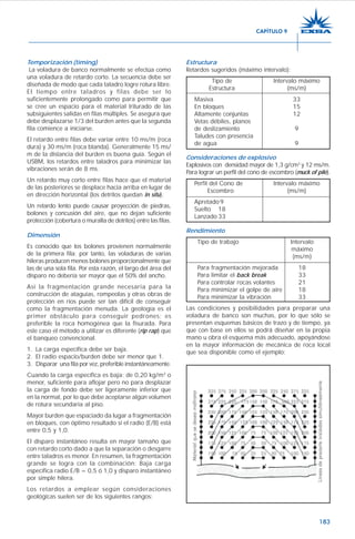 183
Temporización (timing)
La voladura de banco normalmente se efectúa como
una voladura de retardo corto. La secuencia debe ser
diseñada de modo que cada taladro logre rotura libre.
El tiempo entre taladros y filas debe ser lo
suficientemente prolongado como para permitir que
se cree un espacio para el material triturado de las
subsiguientes salidas en filas múltiples. Se asegura que
debe desplazarse 1/3 del burden antes que la segunda
fila comience a iniciarse.
El retardo entre filas debe variar entre 10 ms/m (roca
dura) y 30 ms/m (roca blanda). Generalmente 15 ms/
m de la distancia del burden es buena guía. Según el
USBM, los retardos entre taladros para minimizar las
vibraciones serán de 8 ms.
Un retardo muy corto entre filas hace que el material
de las posteriores se desplace hacia arriba en lugar de
en dirección horizontal (los detritos quedan in situ).
Un retardo lento puede causar proyección de piedras,
bolones y concusión del aire, que no dejan suficiente
protección (cobertura o muralla de detritos) entre las filas.
Dimensión
Es conocido que los bolones provienen normalmente
de la primera fila; por tanto, las voladuras de varias
hileras producen menos bolones proporcionalmente que
las de una sola fila. Por esta razón, el largo del área del
disparo no debería ser mayor que el 50% del ancho.
Así la fragmentación grande necesaria para la
construcción de ataguías, rompeolas y otras obras de
protección en ríos puede ser tan difícil de conseguir
como la fragmentación menuda. La geología es el
primer obstáculo para conseguir pedrones; es
preferible la roca homogénea que la fisurada. Para
este caso el método a utilizar es diferente (rip rap) que
el banqueo convencional.
1. La carga específica debe ser baja.
2. El radio espacio/burden debe ser menor que 1.
3. Disparar una fila por vez, preferible instantáneamente.
Cuando la carga específica es baja: de 0,20 kg/m3
o
menor, suficiente para aflojar pero no para desplazar
la carga de fondo debe ser ligeramente inferior que
en la normal, por lo que debe aceptarse algún volumen
de rotura secundaria al piso.
Mayor burden que espaciado da lugar a fragmentación
en bloques, con óptimo resultado si el radio (E/B) está
entre 0,5 y 1,0.
El disparo instantáneo resulta en mayor tamaño que
con retardo corto dado a que la separación o desgarre
entre taladros es menor. En resumen, la fragmentación
grande se logra con la combinación: Baja carga
específica radio E/B = 0,5 ó 1,0 y disparo instantáneo
por simple hilera.
Los retardos a emplear según consideraciones
geológicas suelen ser de los siguientes rangos:
Estructura
Retardos sugeridos (máximo intervalo):
Tipo de Intervalo máximo
Estructura (ms/m)
Masiva 33
En bloques 15
Altamente conjuntas 12
Vetas débiles, planos
de deslizamiento 9
Taludes con presencia
de agua 9
Consideraciones de explosivo
Explosivos con densidad mayor de 1,3 g/cm3
y 12 ms/m.
Para lograr un perfil del cono de escombro (muck of pile).
Perfil del Cono de Intervalo máximo
Escombro (ms/m)
Apretado9
Suelto 18
Lanzado 33
Rendimiento
Tipo de trabajo Intervalo
máximo
(ms/m)
Para fragmentación mejorada 18
Para limitar el back break 33
Para controlar rocas volantes 21
Para minimizar el golpe de aire 18
Para minimizar la vibración 33
Las condiciones y posibilidades para preparar una
voladura de banco son muchas, por lo que sólo se
presentan esquemas básicos de trazo y de tiempo, ya
que con base en ellos se podrá diseñar en la propia
mano u obra el esquema más adecuado, apoyándose
en la mayor información de mecánica de roca local
que sea disponible como el ejemplo:
CAPÍTULO 9
 