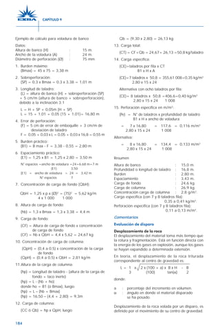 184
Ejemplo de cálculo para voladura de banco
Datos:
Altura de banco (H) : 15 m.
Ancho de la voladura (A) : 24 m.
Diámetro de perforación (Ø) : 75 mm
1. Burden máximo:
(Bmax) = 45 x 75 = 3,38 m
2. Sobreperforación:
(SP) = 0,3 x Bmax = 0,3 x 3,38 = 1,01 m
3. Longitud de taladro:
(L) = altura de banco (H) + sobreperforación (SP)
+ 5 cm/m (altura de banco + sobreperforación),
debido a la inclinación 3:1
L = H + SP + 0,05m (H + SP)
L = 15 + 1,01 + 0,05 (15 + 1,01)= 16,80 m
4. Error de perforación:
(F) = 5 cm de error de emboquille + 3 cm/m de
desviación de taladro
F = 0,05 + 0,03 x L = 0,05 + 0,03 x 16,8 = 0,55 m
5 Burden práctico:
(B1) = B max - F = 3,38 - 0,55 = 2,80 m
6 Espaciamiento práctico:
(E1) = 1,25 x B1 = 1,25 x 2,80 = 3,50 m
N° espacios =ancho de voladura =24=6,68 m=7 m
(E1) 3,50
(E1) = ancho de voladura = 24 = 3,42 m
N° espacios 7
7. Concentración de carga de fondo (QbH):
QbH = 1,25 x p x (Ø)2
= (75)2
= 5,62 kg/m
4 x 1 000 1 000
8. Altura de carga de fondo:
(hb) = 1,3 x Bmax = 1,3 x 3,38 = 4,4 m
9. Carga de fondo:
(CF) = Altura de carga de fondo x concentración
de carga de fondo
(CF) = hb x QbH = 4,4 x 5,62 = 24,67 kg
10. Concentración de carga de columna:
(QpH) = (0,4 a 0,5) x concentración de la carga
de fondo
(QpH) = (0,4 a 0,5) x QbH = 2,81 kg/m
11.Altura de la carga de columna:
(hp) = Longitud de taladro - (altura de la carga de
fondo + taco inerte)
(hp) = L - (hb + ho)
donde ho = B1 (o Bmax), luego:
(hp) = L – (hb + Bmax)
(hp) = 16,50 – (4,4 + 2,80) = 9,3m
12. Carga de columna:
(CC ó Qb) = hp x QpH, luego:
Qb = (9,30 x 2,80) = 26,13 kg
13. Carga total:
(CT) = CF+Qb = 24,67+ 26,13 =50,8 kg/taladro
14. Carga específica:
(CE)=taladros por fila x CT
B1 x H x A
(CE)=7 taladros x 50,8 = 355,61 008=0,35 kg/m3
2,80 x 15 x 24
Alternativa con ocho taladros por fila:
(CE)= 8 taladros x 50,8 =406,6=0,40 kg/m3
2,80 x 15 x 24 1 008
15. Perforación específica en m/m3
:
(Pe) = N° de taladros x profundidad de taladro
B1 x H x ancho de voladura
= 7 x 16,80 = 117,6 = 0,116 m/m3
2,80 x 15 x 24 1 008
Alternativa:
= 8 x 16,80 = 134,4 = 0,133 m/m3
2,80 x 15 x 24 1 008
Resumen
Altura de banco : 15,0 m.
Profundidad o longitud de taladro : 16,8 m.
Burden : 2,80 m.
Espaciamiento : 3,43 m.
Carga de fondo : 24,6 kg.
Carga de columna : 26,9 kg.
Concentración carga de columna : 2,8 g/m3
.
Carga específica (con 7 y 8 taladros fila):
0,35 a 0,41 kg/m3
.
Perforación específica (con 7 y 8 taladros fila):
0,11 a 0,13 m/m3
.
Comentarios
Evaluación de disparo
Desplazamiento de la roca
El desplazamiento del material toma más tiempo que
la rotura y fragmentación. Está en función directa con
la energía de los gases en explosión, aunque los gases
se hayan expandido a determinada extensión.
En teoría, el desplazamiento de la roca triturada
correspondiente al centro de gravedad es:
L = 1 x 2 x (100 + a) x B x H - B
3 (100) tan(α) 2
donde:
a : porcentaje del incremento en volumen.
α : ángulo en donde el material disparado
se ha posado.
Desplazamiento de la roca volada por un disparo, es
definido por el movimiento de su centro de gravedad.
CAPÍTULO 9
 