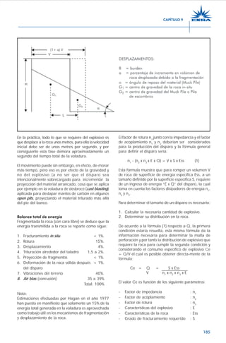 185
En la práctica, todo lo que se requiere del explosivo es
que desplace a la roca unos metros, para ello la velocidad
inicial debe ser de unos metros por segundo, y por
consiguiente esta fase demora aproximadamente un
segundo del tiempo total de la voladura.
El movimiento puede sin embargo, en efecto, de-morar
más tiempo, pero eso es por efecto de la gravedad y
no del explosivo (a no ser que el disparo sea
intencionalmente sobrecargado para incrementar la
proyección del material arrancado, cosa que se aplica
por ejemplo en la voladura de desbroce (cast blasting)
aplicada para destapar mantos de carbón en algunos
open pits, proyectando el material triturado más allá
del pie del banco.
Balance total de energía
Fragmentada la roca (con cara libre) se deduce que la
energía transmitida a la roca se reparte como sigue:
1. Fracturamiento in situ < 1%.
2. Rotura 15%.
3. Desplazamiento 4%.
4. Trituración alrededor del taladro 1,5 a 2%.
5. Proyección de fragmentos < 1%.
6. Deformación de la roca sólida después < 1%.
del disparo
7. Vibraciones del terreno 40%.
8. Air blas (concusión) 35 a 39%
Total: 100%
Nota:
Estimaciones efectuadas por Hagan en el año 1977
han puesto en manifiesto que solamente un 15% de la
energía total generada en la voladura es aprovechada
como trabajo útil en los mecanismos de fragmentación
y desplazamiento de la roca.
El factor de rotura n3
junto con la impedancia y el factor
de acoplamiento n1
y n2
deberían ser considerados
para la producción del disparo y la fórmula general
para definir el disparo sería:
n1
- (n2
x n3
x E x Q) = V x S x Ess (1)
Esta fórmula muestra que para romper un volumen V
de roca de superficie de energía específica Ess, a un
tamaño definido por la superficie específica S, requiere
de un ingreso de energía “E x Q” del disparo, la cual
toma en cuenta los factores disipadores de energía n1
,
n2
y n3
.
Para determinar el tamaño de un disparo es necesario:
1. Calcular la necesaria cantidad de explosivo.
2. Determinar su distribución en la roca.
De acuerdo a la fórmula (1) respecto a Q, la primera
condición estaría resuelta, esta misma fórmula da la
información necesaria para determinar la malla de
perforación y por tanto la distribución de explosivo que
requiere la roca para cumplir la segunda condición y
considerando el consumo específico de explosivo Ce
= Q/V el cual es posible obtener directa-mente de la
fórmula:
Ce = Q = S x Ess
V n1
x n2
x n3
x E
El valor Ce es función de los siguiente parámetros:
- Factor de impedancia : n1
- Factor de acoplamiento : n2
- Factor de rotura : n3
- Características del explosivo : E
- Características de la roca : Ess
- Grado de fracturamiento requerido : S
CAPÍTULO 9
 