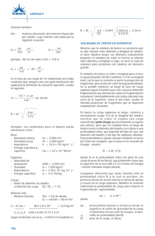 186
Tenemos también:
Dm : máxima dimensión del material disparado
por taladro, cuya relación está dada por la
siguiente ecuación:
64 m2
64Es = —— ——— Es = ———
Dm m3
Dm
Ejemplo : 80 cm de radio o Dm = 0,8 m
64 m2
Es = ——— = 80 ———
0,8 m3
En el caso de una carga de 1m empleando una malla
cuadrada (que asegura una casi igual distribución del
explosivo) la definición de consumo específico, resulta
la siguiente:
( Øc )2
.π .pe
Ce = —————— de donde
4.B2
π.pe
B = Øc
————
4.Ce
Ejemplos: Las condiciones para el disparo puede
sumarizarse como:
Roca:
- Velocidad sísmica Vs = 4.000 m/s
- Densidad (roca) Dr = 2.600 kg/m3
- Impedancia Ir = 10,4 x 106
kg.m-2
. s-1
- Energía específica p.
superficie Ess = 1,47 x 10-3
MJ/m2
Explosivo:
- Velocidad de
detonación VOD = 4.550 m/s
- Densidad d = 1.050 kg/m3
- Impendancia Ie = 4,78 x 10- 6
kg. m-2
.s-1
- Energía específica E = 4,31 MJ/kg
Carga:
- Radio de diámetro de taladro
a diámetro de carga Øt
/ Øc
= 1,16
Material roto:
- Máximo tamaño Dm = 0,8 de donde
Es = 64/Dm = 80 m2
/m3
C = Es. Ess = 80 x 1,47 x 10-3
= 0,31 kg /m3
n1
.n2
.n3
.E 0,86 x 0,68 x 0,15 x 4,31
Según la fórmula con un øc
= 0,044 m el resultado es:
B = Øc
d = 0,044 1 050 x = 2,26 m
4C 4 x 0,31
VOLADURA DE CRÁTER EN SUPERFICIE
Mientras que la voladura de banco se caracteriza por
su alta relación entre diámetro y longitud de taladro,
es decir taladros largos con diámetro relativamente
pequeño, la voladura de cráter es inversa su relación
entre diámetro y longitud es baja, es decir se trata de
voladura poco profunda con taladros de diámetro
grande.
En taladros de banco el collar o longitud para el taco
es igual al burden (40 Ø) o también 1/3 de su longitud
total, con lo que se controla en parte la proyección de
fragmentos, pero en los de cráter de baja profundidad,
no es posible mantener un largo de taco sin carga
explosiva igual al burden pues esto causaría deficiente
fragmentación que elevaría los costos de fragmentación
secundaria. Lamentablemente una carga colocada muy
cerca de la superficie, como la del cráter, resulta en
elevada proyección de fragmentos que se dispersan
ampliamente alrededor.
En banco la carga explosiva es larga, cilíndrica y
normalmente ocupa 2/3 de la longitud del taladro,
mientras que en cráter se emplea una carga
concentrada (point charge) que técnicamente se supone
sea esférica, pero que en realidad tiene un largo de
hasta 6 veces el diámetro del taladro y se coloca a una
profundidad crítica, que depende del tipo de roca, del
diámetro del taladro y del tipo de explosivo utilizado.
Esta profundidad se puede calcular mediante la teoría
de Cráter de Livingston, que se basa en la ecuación de
Energía - tensión.
N = E.W. (1/3)
donde N es la profundidad crítica (en pies) de una
carga de peso W (en libras), que justamente causa que
la superficie de la roca falle y E es el factor de Energía
- tensión estimado empíricamente.
Livingstone determinó que existe relación entre la
profundidad critica N a la cual se perciben, los
primeros efectos de acción externa en forma de grietas
y el peso de la carga explosiva. Modificó la ecuación
reduciendo la profundidad de carga para mejorar la
fragmentación, expresándola:
do = E W1/3
donde:
do : profundidad óptima o distancia desde la
superficie al centro de gravedad de la carga
se determina con una serie de ensayos, en pies.
: radio de profundidad (do/N).
W : peso de la carga, en libras.
π π
CAPÍTULO 9
 
