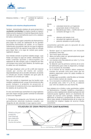 188
Distancia mínima = 120 3
cantidad de explosivo
a utilizar
Voladura de máximo desplazamiento
También denominada voladura de gran proyección y
overburden cast blasting. Se emplea cuando se requiere
deliberamente desplazar el material disparando mucho
más lejos de lo que normalmente ocurre en la voladura
de banco convencional.
Se desarrolló en la región carbonífera de Norteamérica
para bajar los costos de explotación de los grandes
yacimientos horizontales de carbón, en su mayoría
cubiertos por una potente capa de roca que en algunos
casos pasa de 50 m de espesor, la que debe ser retirada
para dejar libre a la capa de carbón para poder
explotarla después.
Este método consiste en perforar taladros largos cuyo
fondo casi toque la capa de carbón, distribuidos con
malla cuadrada ajustada y sobrecargados con
explosivos de alta energía y que se disparan por filas
con tiempos muy cortos entre taladros, de manera que
la salida sea casi simultánea.
Esto logra desplazar entre un 50 a 60% del material
volado por encima del manto del carbón,
depositándolo lejos de la cara libre del banco, de donde
es retirado por arrastre mediante una gran pala de
cucharón con arrastre por cable.
Para este método es importante que los burden sean
medidos cuidadosamente, ya que el incremento de ellos
puede malograr el propósito de proyección al
incrementar la resistencia de la roca especialmente en
los taladros de la primera fila.
En este caso tendría que aumentarse la carga explosiva
para dar mayor energía y poder controlar la velocidad
y fuerza de impulsión.
F. Chiappetta ha propuesto una fórmula de primera
aproximación obtenida mediante estudios con
fotografía de alta velocidad, lo que expresa como:
donde:
Vo = velocidad inicial de un fragmento
proyectado desde el frente (m/s)
Energía = kilocalorías por metro = 0,078 x D2 x d x P
b = constante del lugar (1,17)
siendo:
D = diámetro del taladro (cm)
d = densidad del explosivo (g/cm3)
P = potencia absoluta en peso (cal/g)
Lineamientos generales para la ejecución de una
voladura cast blasting:
1. Burden igual al espaciamieto con iniciación
simultánea entre filas.
2. Taco inerte igual al burden.
3. Altura de banco debe ser aproximadamente igual
a cuatro veces el burden.
4. Los retardos entre filas deberán ser entre 7 y 14 ms
por pie de burden.
5. Se deberán usar los primeros números de la serie
de fulminantes para evitar la dispersión y traslape
en la secuencia de encendido.
6. En el interior de los taladros deben emplearse
retardos de período corto para evitar que los
taladros adyacentes corten los cables tendidos en
la superficie.
7. Siempre que sea posible, cada fila debe ser iniciada
con el mismo número de retardo.
8. Si es necesario el control de la vibración, retardos
de período corto, entre 17 y 25 ms, se deberán
usar entre los taladros de una misma fila.
Esta voladura no se limita a estos yacimientos carbón
en Norteamérica, Canadá, Sudáfrica y Australia o
canteras y otras explotaciones donde la proyección del
material pueda significar ahorro en movimiento de
equipo de acarreo como ejemplo. También tiene
aplicación en desbroce y preparación de minas o en
obras viales donde el desplazamiento de la carga sin
necesidad de emplear equipo de acarreo resulta
conveniente.
CAPÍTULO 9
 