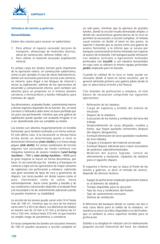 190
Voladura de túneles y galerías
Generalidades
Existen dos razones para excavar en subterráneo:
1. Para utilizar el espacio excavado (accesos de
transporte, almacenaje de materiales diversos,
obras de construcción, defensa militar, etc.).
2. Para utilizar el material excavado (explotación
minera).
En ambos casos los túneles forman parte importante
de la operación entera: en construcción subterránea,
como es por ejemplo el caso de obras hidroeléctricas,
donde son necesarios para tener acceso a las cámaras;
en minería, para llegar a los bloques de mineral e
iniciar su explotación, además de las operaciones de
desarrollo y comunicación interna, pero también son
abiertos para un propósito en sí mismos (túneles
carreteros o ferrocarrileros y túneles hidráulicos para
transvase de agua).
Sus dimensiones, acabados finales, sostenimiento interno
y demás aspectos dependen de su función. Así, un túnel
carretero o hidráulico debe tener un buen perfilado por
ser para uso permanente, mientras que una galería de
explotación puede quedar con acabado irregular si va
a ser abandonada una vez cumplida su misión.
Los túneles son abiertos mayoritariamente en tendido
horizontal, pero también inclinado y en forma vertical.
En este último caso, si la excavación se efectúa hacia
arriba desde un determinado punto o nivel se
denominan chimeneas (raise shafts) y si es hacia abajo
piques (sink shafts). En ciertas condiciones de terreno
algunos son excavados de modo continuo con
máquinas tuneleras de avance rotatorio (tunel boring
machines – TBM y raise boring machines – RBM) pero
la gran mayoría se hacen en forma discontinua, por
fases. Es así conocido que los túneles y el banqueo en
canteras o tajos son las operaciones de mayor consumo
de explosivos con perforación y voladura, cubriendo
una gran variedad de tipos de roca y geometrías de
disparo. Las rocas pueden ser desde suaves como el
yeso, intermedias como la caliza, hasta
extremadamente duras como granito y basalto y de
sus condiciones estructurales depende el acabado final
y la necesidad o no de sostenimiento adicional cuando
no pueden mantener su estabilidad.
La sección de los túneles puede variar entre 9 m2
hasta
más de 100 m2
, mientras que la cara de los bancos
varía entre 5 a 40 m de altura. Los diámetros de taladro
en túneles van de 32 mm a 51 mm y en banco de 51
mm a 165 mm, incluso hasta 310 mm, lo que muestra
un amplio rango de parámetros a considerar.
En rocas competentes los túneles con secciones menores
de 100 m2
pueden excavarse a sección completa en
un solo paso, mientras que la apertura de grandes
túneles, donde la sección resulta demasiado amplia, o
donde las características geomecánicas de la roca no
permiten la excavación a sección completa, el método
usual consiste en dividir el túnel en dos partes: la
superior o bóveda que se excava como una galería de
avance horizontal, y la inferior que se excava por
banqueo convencional en forma retrasada con respecto
al avance de la bóveda. Este banqueo puede efectuarse
con taladros verticales o ligeramente inclinados
perforados con tracdrill, o con taladros horizontales
en cuyo caso se utilizará el mismo equipo perforador
jumbo empleado para la bóveda.
Cuando la calidad de la roca es mala, puede ser
necesario dividir el túnel en varias secciones, por lo
general abriendo primero una galería piloto desde la
que se ataca hacia el techo y los flancos.
Con métodos de perforación y voladura, el ciclo
básico de excavación comprende las siguientes
operaciones:
- Perforación de los taladros.
- Carga de explosivo y tendido del sistema de
iniciación.
- Disparo de la voladura.
- Evacuación de los humos y ventilación del área del
trabajo.
- Desprendimiento de rocas aflojadas, resaltos y
lomos, que hayan quedado remanentes después
del disparo (desquinche).
- Eventual eliminación de tacos quedados resultantes
de tiros fallados.
- Carguío y transporte del material arrancado.
- Eventual disparo adicional para rotura secundaria
de pedrones sobredimensionados.
- Medición del avance logrado, control de
alineamiento y nivelación, replanteo de taladros
para el siguiente disparo.
El esquema o forma en que se ataca el frente de los
túneles y galerías, es decir el método de avance,
depende de diversos factores:
- Equipo de perforación empleado (parámetro básico
es el diámetro de taladro).
- Tiempo disponible para la ejecución.
- Tipo de roca y condiciones del frontón.
- Tipo de sostenimiento necesario.
- Sistema de ventilación.
A diferencia del banqueo donde se cuenta con dos o
más caras libres para la salida de la voladura, en
tunelería la única cara libre disponible es la del frontón,
que es también la única superficie factible para la
perforación.
Debido a su longitud en relación con la relativamente
pequeña sección transversal del túnel, los taladros
CAPÍTULO 9
 
