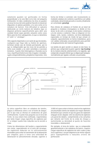 191
solamente pueden ser perforados en forma
perpendicular a la cara libre (a lo más con pequeña
inclinación). En tales condiciones los tiros no pueden
arrancar la roca tal como podrían hacerlo si estuvieran
dispuestos en planos paralelos a la cara como en la
voladura de bancos. Esta dificultad se subsana
dedicando un cierto número de taladros (que se
disparan primero) específicamente para abrir una
cavidad inicial cuyas paredes actuarán como caras
libres para los tiros subsiguientes, lo que se denomina
el “corte” o “ arranque”.
Otro aspecto importante es en razón de que los túneles,
cualquiera que haya sido su motivo de apertura,
terminan siendo vías de tránsito permanente, por lo
que es indispensable que las rocas de las paredes y
techo sean estable y no estén sometidas a excesivas
tensiones. Cuanto más heterogénea o fisurada sea la
roca, el perfil perimetral será más irregular e inestable,
sujeto a desprendimientos y desplomes imprevistos. Una
forma de limitar o controlar este inconveniente es
mediante voladura de contorno o periférica con salida
controlada, denominada precorte o recorte y finalmente
un cementado (grouting).
Para efectos de voladura el frontón de un túnel de
pequeña a mediana envergadura se divide en tres
áreas: la de corte o arranque, la de núcleo o destroza
y la de corona o contorno. Estas se disparan en tres
etapas: corte, núcleo, contorno, con tiros individuales
espaciados en tiempo de modo tal que actúan en
conjunto, aparentemente en forma instantánea, pero
con salidas ordenadas secuencialmente para permitir
el desplazamiento del material fragmentado.
Los túneles de gran sección se atacan en dos fases, la
primera que comprende la parte superior (top heading)
de la manera descrita anteriormente y la segunda, que
comprende a la parte inferior que se dispara por banqueo,
normalmente por tajadas verticales secuenciadas.
3 000 m/s para evitar el efecto canal en los explosivos
encartuchados dentro de taladros de mayor diámetro
(fenómeno que consiste en que los gases de explosión
empujan al aire alojado entre la columna de explosivo
y la pared de taladro, comprimiendo a los cartuchos
por delante del frente de la onda de choque y
aumentando su densidad al punto de hacerlos
insensibles a detonación).
Por ejemplo, el área de núcleo que es comparable
geométricamente a las voladuras de banco, requiere
cargas específicas de explosivo de entre cuatro y diez
veces superiores, sea por disponerse de menor espacio
para esponjamiento o naturales errores de
perforación.
La única superficie libre en voladura de túneles,
piques o chimeneas viene a ser el frente de ataque,
por lo que ésta se efectúa en condiciones de gran
confinamiento. Cuanto más pequeña sea el área del
frente, la roca estará más confinada, requiriéndose
por tanto mayor carga específica de explosivo por
m3
a romper cuanto más reducida sea la sección a
volar.
Como las dimensiones del burden y espaciamiento
son cortas, especialmente en el área del arranque,
los explosivos deberán ser lo suficientemente
insensibles para evitar la transmisión de la detonación
por simpatía, pero sí tener una velocidad de
detonación lo suficientemente elevada, superior a
CAPÍTULO 9
 