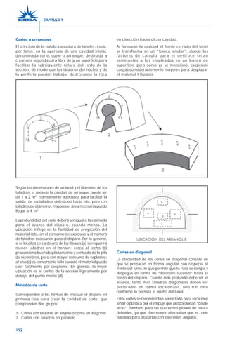 192
Según las dimensiones de un túnel y el diámetro de los
taladros, el área de la cavidad de arranque puede ser
de 1 a 2 m2
, normalmente adecuada para facilitar la
salida de los taladros del núcleo hacia ella, pero con
taladros de diámetros mayores el área necesaria puede
llegar a 4 m2
.
La profundidad del corte deberá ser igual a la estimada
para el avance del disparo, cuando menos. La
ubicación influye en la facilidad de proyección del
material roto, en el consumo de explosivo y el número
de taladros necesarios para el disparo. Por lo general,
si se localiza cerca de uno de los flancos (a) se requerirá
menos taladros en el frontón; cerca al techo (b)
proporciona buen desplazamiento y centrado de la pila
de escombros, pero con mayor consumo de explosivo;
al piso (c) es conveniente sólo cuando el material puede
caer fácilmente por desplome. En general, la mejor
ubicación es al centro de la sección ligeramente por
debajo del punto medio (d).
Métodos de corte
Corresponden a las formas de efectuar el disparo en
primera fase para crear la cavidad de corte, que
comprenden dos grupos:
1. Cortes con taladros en ángulo o cortes en diagonal.
2. Cortes con taladros en paralelo.
Cortes en diagonal
La efectividad de los cortes en diagonal consiste en
que se preparan en forma angular con respecto al
frente del túnel, lo que permite que la roca se rompa y
despegue en forma de “descostre sucesivo” hasta el
fondo del disparo. Cuanto más profundo debe ser el
avance, tanto más taladros diagonales deben ser
perforados en forma escalonada, uno tras otro
conforme lo permita el ancho del túnel.
Estos cortes se recomiendan sobre todo para roca muy
tenaz o plástica por el empuje que proporcionan “desde
atrás”. También para las que tienen planos de rotura
definidos, ya que dan mayor alternativa que el corte
paralelo para atacarlas con diferentes ángulos.
Cortes o arranques
El principio de la palabra voladura de túneles reside,
por tanto, en la apertura de una cavidad inicial,
denominada corte, cuele o arranque, destinada a
crear una segunda cara libre de gran superficie para
facilitar la subsiguiente rotura del resto de la
sección, de modo que los taladros del núcleo y de
la periferia pueden trabajar destrozando la roca
en dirección hacia dicha cavidad.
Al formarse la cavidad el frente cerrado del túnel
se transforma en un “banco anular”, donde los
factores de cálculo para el destroce serán
semejantes a los empleados en un banco de
superficie, pero como ya se mencionó, exigiendo
cargas considerablemente mayores para desplazar
el material triturado.
CAPÍTULO 9
 