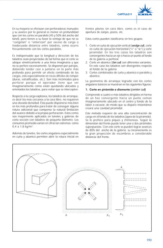 193
En su mayoría se efectúan con perforadoras manuales
y su avance por lo general es menor en profundidad
que con los cortes en paralelo (45 y 50% del ancho del
túnel), pero tienen a su favor la ventaja de que no se
“congelan” o “sinterizan” por exceso de carga o
inadecuada distancia entre taladros, como ocurre
frecuentemente con los cortes paralelos.
Es indispensable que la longitud y dirección de los
taladros sean proyectadas de tal forma que el corte se
ubique simétricamente a una línea imaginaria y que
no se perfore excesivamente. Se disponen por parejas,
debiendo tender casi a juntarse en la parte más
profunda para permitir un efecto combinado de las
cargas, esto especialmente en rocas difíciles de romper
(duras, estratificadas, etc.). Son más incómodos para
perforar porque el operador tiene que ver
imaginariamente cómo están quedando ubicados y
orientados los taladros, para evitar que se intercepten.
Respecto a la carga explosiva, los taladros de arranque,
es decir los más cercanos a la cara libre, no requieren
una elevada densidad. Ésta puede disponerse más bien
en los más profundos para tratar de conseguir alguna
rotura adicional que compense la natural limitación
del avance debido a la propia perforación. Estos cortes
son mayormente aplicados en túneles y galerías de
corta sección con taladros de pequeño diámetro. Los
consumos promedio varían en cifras tan extremas como
0,4 a 1,8 kg/m3
.
Además de túneles, los cortes angulares especialmente
en cuña y abanico permiten abrir la rotura inicial en
frentes planos sin cara libre, como es el caso de
apertura de zanjas, pozos, etc.
Estos cortes pueden clasificarse en tres grupos:
1. Corte en cuña de ejecución vertical (wedge cut), corte
en cuña de ejecución horizontal (“v” o “w”) y corte
piramidal. En los tres casos los taladros son
convergentes hacia un eje o hacia un punto al fondo
de la galería a perforar.
2. Corte en abanico (fan cut) con diferentes variantes.
En este caso los taladros son divergentes respecto
al fondo de la galería.
3. Cortes combinados de cuña y abanico o paralelo y
abanico.
La geometría de arranque logrado con los cortes
angulares básicos se muestran en las siguientes figuras:
1. Corte en pirámide o diamante (center cut)
Comprende a cuatro o más taladros dirigidos en forma
de un haz convergente hacia un punto común
imaginariamente ubicado en el centro y fondo de la
labor a excavar, de modo que su disparo instantáneo
creará una cavidad piramidal.
Este método requiere de una alta concentración de
carga en el fondo de los taladros (apex de la pirámide).
Se le prefiere para piques y chimeneas. Según la
dimensión del frente puede tener una o dos pirámides
superpuestas. Con este corte se pueden lograr avances
de 80% del ancho de la galería; su inconveniente es
la gran proyección de escombros a considerable
distancia del frente.
CAPÍTULO 9
 
