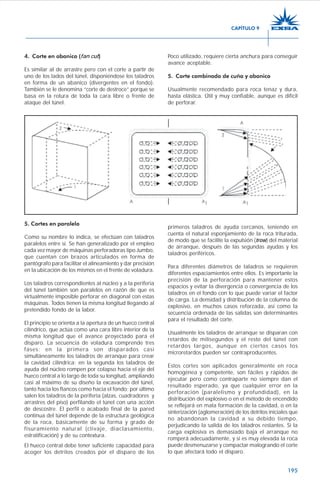 195
4. Corte en abanico (fan cut)
Es similar al de arrastre pero con el corte a partir de
uno de los lados del túnel, disponiéndose los taladros
en forma de un abanico (divergentes en el fondo).
También se le denomina “corte de destroce” porque se
basa en la rotura de toda la cara libre o frente de
ataque del túnel.
Poco utilizado, requiere cierta anchura para conseguir
avance aceptable.
5. Corte combinado de cuña y abanico
Usualmente recomendado para roca tenaz y dura,
hasta elástica. Útil y muy confiable, aunque es difícil
de perforar.
5. Cortes en paralelo
Como su nombre lo indica, se efectúan con taladros
paralelos entre sí. Se han generalizado por el empleo
cada vez mayor de máquinas perforadoras tipo Jumbo,
que cuentan con brazos articulados en forma de
pantógrafo para facilitar el alineamiento y dar precisión
en la ubicación de los mismos en el frente de voladura.
Los taladros correspondientes al núcleo y a la periferia
del túnel también son paralelos en razón de que es
virtualmente imposible perforar en diagonal con estas
máquinas. Todos tienen la misma longitud llegando al
pretendido fondo de la labor.
El principio se orienta a la apertura de un hueco central
cilíndrico, que actúa como una cara libre interior de la
misma longitud que el avance proyectado para el
disparo. La secuencia de voladura comprende tres
fases; en la primera son disparados casi
simultáneamente los taladros de arranque para crear
la cavidad cilíndrica; en la segunda los taladros de
ayuda del núcleo rompen por colapso hacia el eje del
hueco central a lo largo de toda su longitud, ampliando
casi al máximo de su diseño la excavación del túnel,
tanto hacia los flancos como hacia el fondo; por último
salen los taladros de la periferia (alzas, cuadradores y
arrastres del piso) perfilando el túnel con una acción
de descostre. El perfil o acabado final de la pared
continua del túnel depende de la estructura geológica
de la roca, básicamente de su forma y grado de
fisuramiento natural (clivaje, diaclasamiento,
estratificación) y de su contextura.
El hueco central debe tener suficiente capacidad para
acoger los detritos creados por el disparo de los
primeros taladros de ayuda cercanos, teniendo en
cuenta el natural esponjamiento de la roca triturada,
de modo que se facilite la expulsión (trow) del material
de arranque, después de las segundas ayudas y los
taladros periféricos.
Para diferentes diámetros de taladros se requieren
diferentes espaciamientos entre ellos. Es importante la
precisión de la perforación para mantener estos
espacios y evitar la divergencia o convergencia de los
taladros en el fondo con lo que puede variar el factor
de carga. La densidad y distribución de la columna de
explosivo, en muchos casos reforzada, así como la
secuencia ordenada de las salidas son determinantes
para el resultado del corte.
Usualmente los taladros de arranque se disparan con
retardos de milisegundos y el resto del túnel con
retardos largos, aunque en ciertos casos los
microretardos pueden ser contraproducentes.
Estos cortes son aplicados generalmente en roca
homogénea y competente, son fáciles y rápidos de
ejecutar pero como contraparte no siempre dan el
resultado esperado, ya que cualquier error en la
perforación (paralelismo y profundidad), en la
distribución del explosivo o en el método de encendido
se reflejará en mala formación de la cavidad, o en la
sinterización (aglomeración) de los detritos iniciales que
no abandonan la cavidad a su debido tiempo,
perjudicando la salida de los taladros restantes. Si la
carga explosiva es demasiado baja el arranque no
romperá adecuadamente, y si es muy elevada la roca
puede desmenuzarse y compactar malogrando el corte
lo que afectará todo el disparo.
CAPÍTULO 9
 