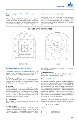 201
Diseño básico para voladura subterránea en
túnel
El trazo o diagrama de distribución de taladros y de la
secuencia de salida de los mismos presenta numerosas
alternativas, de acuerdo a la naturaleza de la roca y a
las características del equipo perforador, llegando en
ciertos casos a ser bastante complejo.
Como guía inicial para preparar un diseño básico de
voladura en túnel mostramos el ya conocido método
de cuadrados y rombos inscritos, con arranque por corte
quemado en rombo, y con distribución de los taladros
y su orden de salida.
Distribución y denominación de taladros
Los taladros se distribuirán en forma concéntrica, con
los del corte o arranque en el área central de la
voladura, siendo su denominación como sigue:
1. Arranque o cueles
Son los taladros del centro, que se disparan primero
para formar la cavidad inicial. Por lo general se cargan
de 1,3 a 1,5 veces más que el resto.
2. Ayudas
Son los taladros que rodean a los taladros de arranque
y forman las salidas hacia la cavidad inicial. De acuerdo
a la dimensión del frente varía su número y distribución
comprendiendo a las primeras ayudas (contracueles),
segunda y terceras ayudas (taladros de destrozo o
franqueo). Salen en segundo término.
3. Cuadradores
Son los taladros laterales (hastiales) que forman los
flancos del túnel.
4. Alzas o techos
Son los que forman el techo o bóveda del túnel.
También se les denominan taladros de la corona. En
voladura de recorte o smooth blasting se disparan juntos
alzas y cuadradores, en forma instantánea y al final
de toda la ronda, denominándolos en general,
“taladros periféricos”.
5. Arrastre o pisos
Son los que corresponden al piso del túnel o galería;
se disparan al final de toda la ronda.
Número de taladros
El número de taladros requerido para una voladura
subterránea depende del tipo de roca a volar, del grado
de confinamiento del frente, del grado de
fragmentación que se desea obtener y del diámetro de
las brocas de perforación disponibles; factores que
individualmente pueden obligar a reducir o ampliar la
malla de perforación y por consiguiente aumentar o
disminuir el número de taladros calculados
teóricamente. Influyen también la clase de explosivo y
el método de iniciación a emplear.
Se puede calcular el número de taladros en forma
aproximada mediante la siguiente fórmula empírica:
N°tal. = 10 x √A x H
donde:
A : ancho de túnel.
H : altura del túnel.
CAPÍTULO 9
 