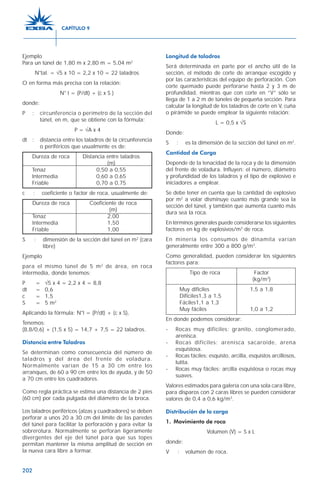 202
Ejemplo
Para un túnel de 1,80 m x 2,80 m = 5,04 m2
N°tal. = √5 x 10 = 2,2 x 10 = 22 taladros
O en forma más precisa con la relación:
N° t = (P/dt) + (c x S )
donde:
P : circunferencia o perímetro de la sección del
túnel, en m, que se obtiene con la fórmula:
P = √A x 4
dt : distancia entre los taladros de la circunferencia
o periféricos que usualmente es de:
Dureza de roca Distancia entre taladros
(m)
Tenaz 0,50 a 0,55
Intermedia 0,60 a 0,65
Friable 0,70 a 0,75
c : coeficiente o factor de roca, usualmente de:
Dureza de roca Coeficiente de roca
(m)
Tenaz 2,00
Intermedia 1,50
Friable 1,00
S : dimensión de la sección del túnel en m2
(cara
libre)
Ejemplo
para el mismo túnel de 5 m2
de área, en roca
intermedia, donde tenemos:
P = √5 x 4 = 2,2 x 4 = 8,8
dt = 0,6
c = 1,5
S = 5 m2
Aplicando la fórmula: N°t = (P/dt) + (c x S),
Tenemos:
(8,8/0,6) + (1,5 x 5) = 14,7 + 7,5 = 22 taladros.
Distancia entre Taladros
Se determinan como consecuencia del número de
taladros y del área del frente de voladura.
Normalmente varían de 15 a 30 cm entre los
arranques, de 60 a 90 cm entre los de ayuda, y de 50
a 70 cm entre los cuadradores.
Como regla práctica se estima una distancia de 2 pies
(60 cm) por cada pulgada del diámetro de la broca.
Los taladros periféricos (alzas y cuadradores) se deben
perforar a unos 20 a 30 cm del límite de las paredes
del túnel para facilitar la perforación y para evitar la
sobrerotura. Normalmente se perforan ligeramente
divergentes del eje del túnel para que sus topes
permitan mantener la misma amplitud de sección en
la nueva cara libre a formar.
Longitud de taladros
Será determinada en parte por el ancho útil de la
sección, el método de corte de arranque escogido y
por las características del equipo de perforación. Con
corte quemado puede perforarse hasta 2 y 3 m de
profundidad, mientras que con corte en “V” sólo se
llega de 1 a 2 m de túneles de pequeña sección. Para
calcular la longitud de los taladros de corte en V, cuña
o pirámide se puede emplear la siguiente relación:
L = 0,5 x √S
Donde:
S : es la dimensión de la sección del túnel en m2
.
Cantidad de Carga
Depende de la tenacidad de la roca y de la dimensión
del frente de voladura. Influyen: el número, diámetro
y profundidad de los taladros y el tipo de explosivo e
iniciadores a emplear.
Se debe tener en cuenta que la cantidad de explosivo
por m2
a volar disminuye cuanto más grande sea la
sección del túnel, y también que aumenta cuanto más
dura sea la roca.
En términos generales puede considerarse los siguientes
factores en kg de explosivos/m3
de roca.
En minería los consumos de dinamita varían
generalmente entre 300 a 800 g/m3
.
Como generalidad, pueden considerar los siguientes
factores para:
Tipo de roca Factor
(kg/m3
)
Muy difíciles 1,5 a 1,8
Difíciles1,3 a 1,5
Fáciles1,1 a 1,3
Muy fáciles 1,0 a 1,2
En donde podemos considerar:
- Rocas muy difíciles: granito, conglomerado,
arenisca.
- Rocas difíciles: arenisca sacaroide, arena
esquistosa.
- Rocas fáciles: esquisto, arcilla, esquistos arcillosos,
lutita.
- Rocas muy fáciles: arcilla esquistosa o rocas muy
suaves.
Valores estimados para galería con una sola cara libre,
para disparos con 2 caras libres se pueden considerar
valores de 0,4 a 0,6 kg/m3
.
Distribución de la carga
1. Movimiento de roca
Volumen (V) = S x L
donde:
V : volumen de roca.
CAPÍTULO 9
 